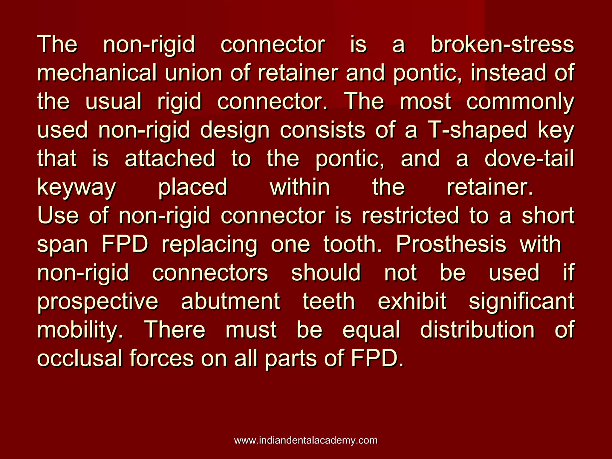 The non-rigid connector is a broken-stress
mechanical union of retainer and pontic, instead of
the usual rigid connector. The most commonly
used non-rigid design consists of a T-shaped key
that is attached to the pontic, and a dove-tail
keyway
placed
within
the
retainer.
Use of non-rigid connector is restricted to a short
span FPD replacing one tooth. Prosthesis with
non-rigid connectors should not be used if
prospective abutment teeth exhibit significant
mobility. There must be equal distribution of
occlusal forces on all parts of FPD.
www.indiandentalacademy.com

 