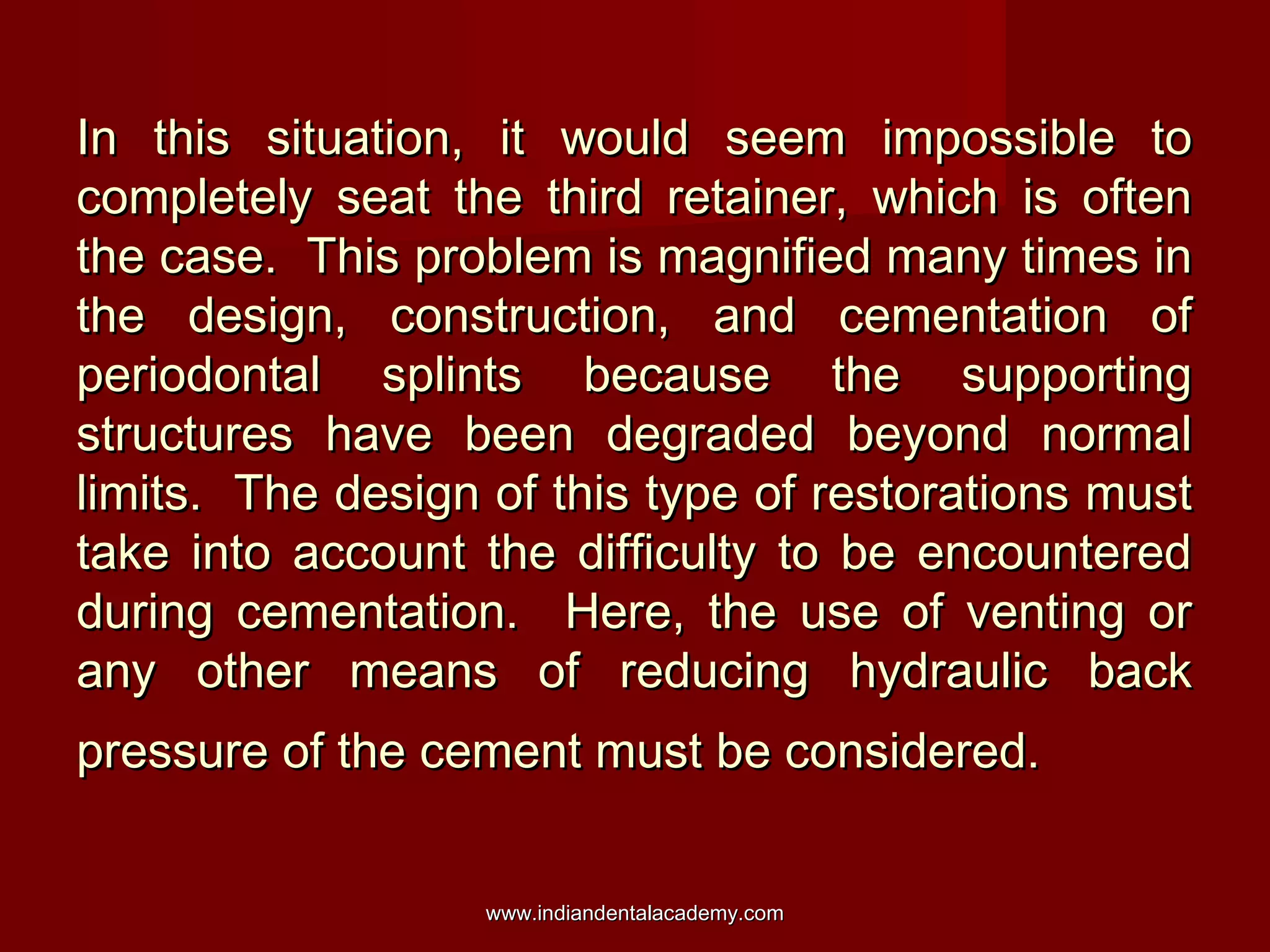 In this situation, it would seem impossible to
completely seat the third retainer, which is often
the case. This problem is magnified many times in
the design, construction, and cementation of
periodontal splints because the supporting
structures have been degraded beyond normal
limits. The design of this type of restorations must
take into account the difficulty to be encountered
during cementation. Here, the use of venting or
any other means of reducing hydraulic back
pressure of the cement must be considered.
www.indiandentalacademy.com

 