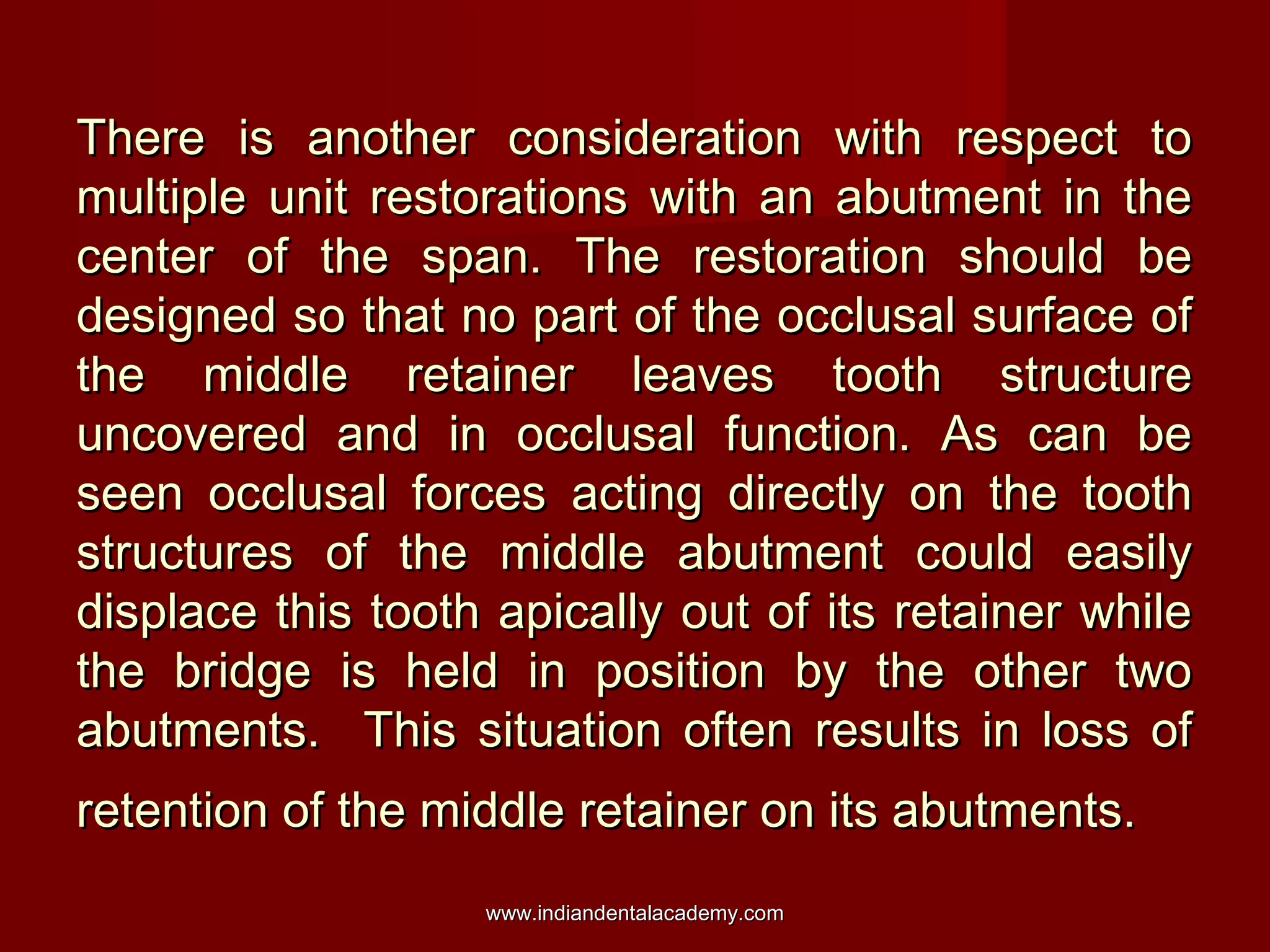 There is another consideration with respect to
multiple unit restorations with an abutment in the
center of the span. The restoration should be
designed so that no part of the occlusal surface of
the middle retainer leaves tooth structure
uncovered and in occlusal function. As can be
seen occlusal forces acting directly on the tooth
structures of the middle abutment could easily
displace this tooth apically out of its retainer while
the bridge is held in position by the other two
abutments. This situation often results in loss of
retention of the middle retainer on its abutments.
www.indiandentalacademy.com

 