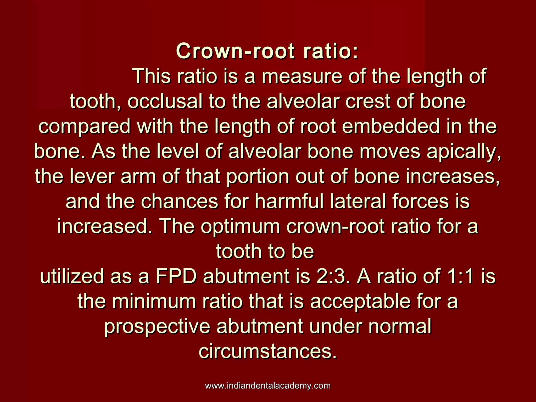 Crown-root ratio:
This ratio is a measure of the length of
tooth, occlusal to the alveolar crest of bone
compared with the length of root embedded in the
bone. As the level of alveolar bone moves apically,
the lever arm of that portion out of bone increases,
and the chances for harmful lateral forces is
increased. The optimum crown-root ratio for a
tooth to be
utilized as a FPD abutment is 2:3. A ratio of 1:1 is
the minimum ratio that is acceptable for a
prospective abutment under normal
circumstances.
www.indiandentalacademy.com

 