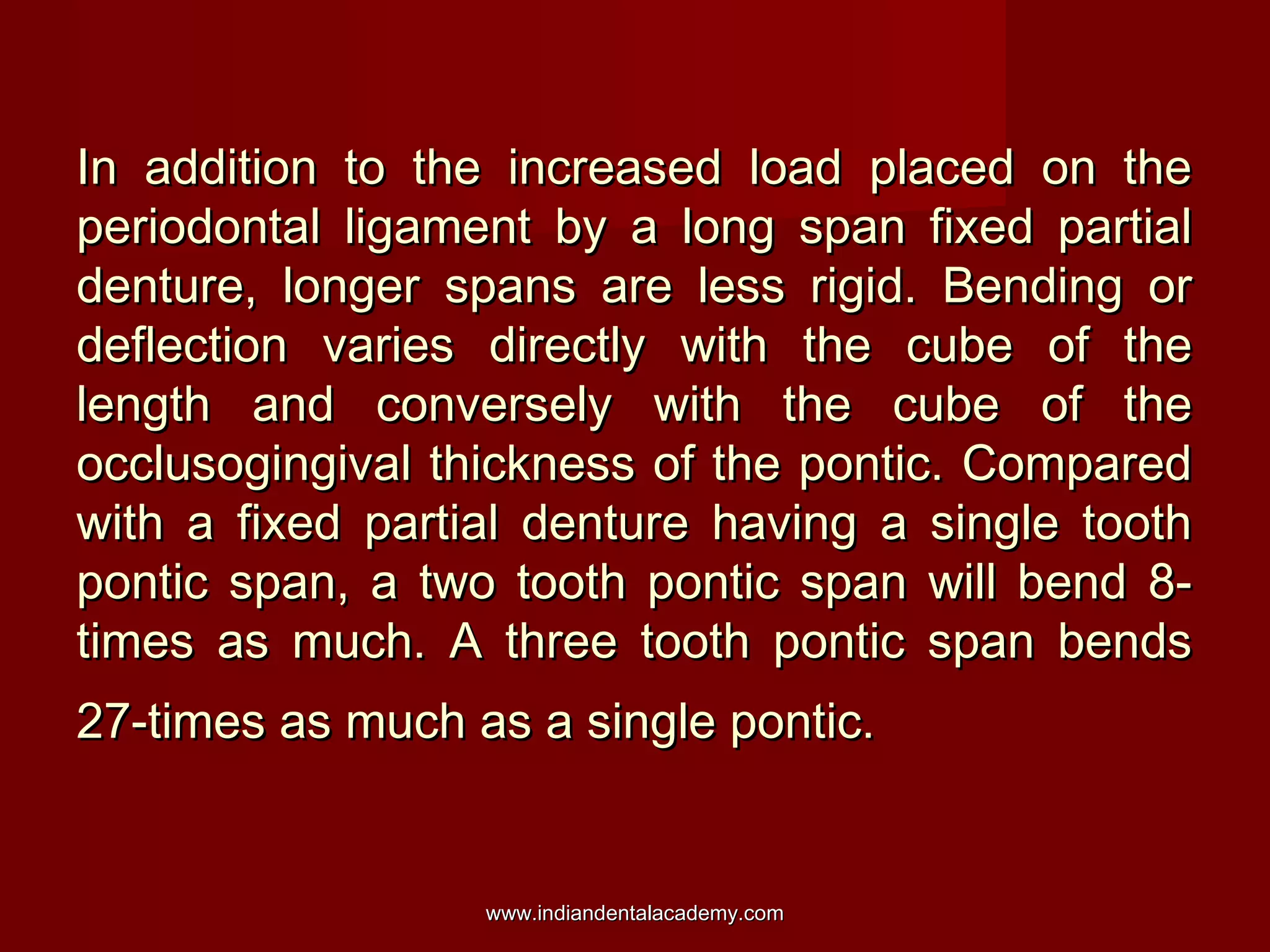 In addition to the increased load placed on the
periodontal ligament by a long span fixed partial
denture, longer spans are less rigid. Bending or
deflection varies directly with the cube of the
length and conversely with the cube of the
occlusogingival thickness of the pontic. Compared
with a fixed partial denture having a single tooth
pontic span, a two tooth pontic span will bend 8times as much. A three tooth pontic span bends
27-times as much as a single pontic.

www.indiandentalacademy.com

 