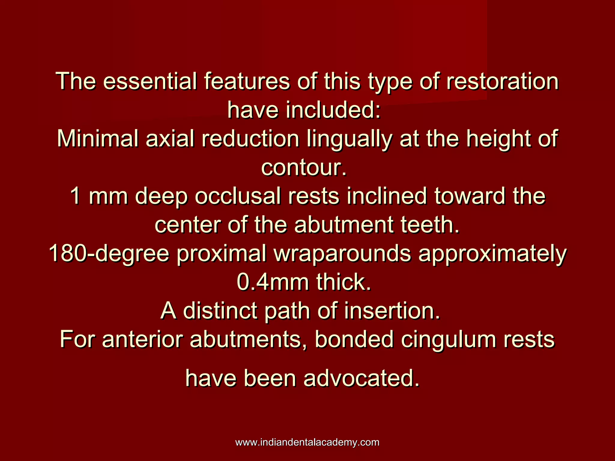 The essential features of this type of restoration
have included:
Minimal axial reduction lingually at the height of
contour.
1 mm deep occlusal rests inclined toward the
center of the abutment teeth.
180-degree proximal wraparounds approximately
0.4mm thick.
A distinct path of insertion.
For anterior abutments, bonded cingulum rests
have been advocated.
www.indiandentalacademy.com

 