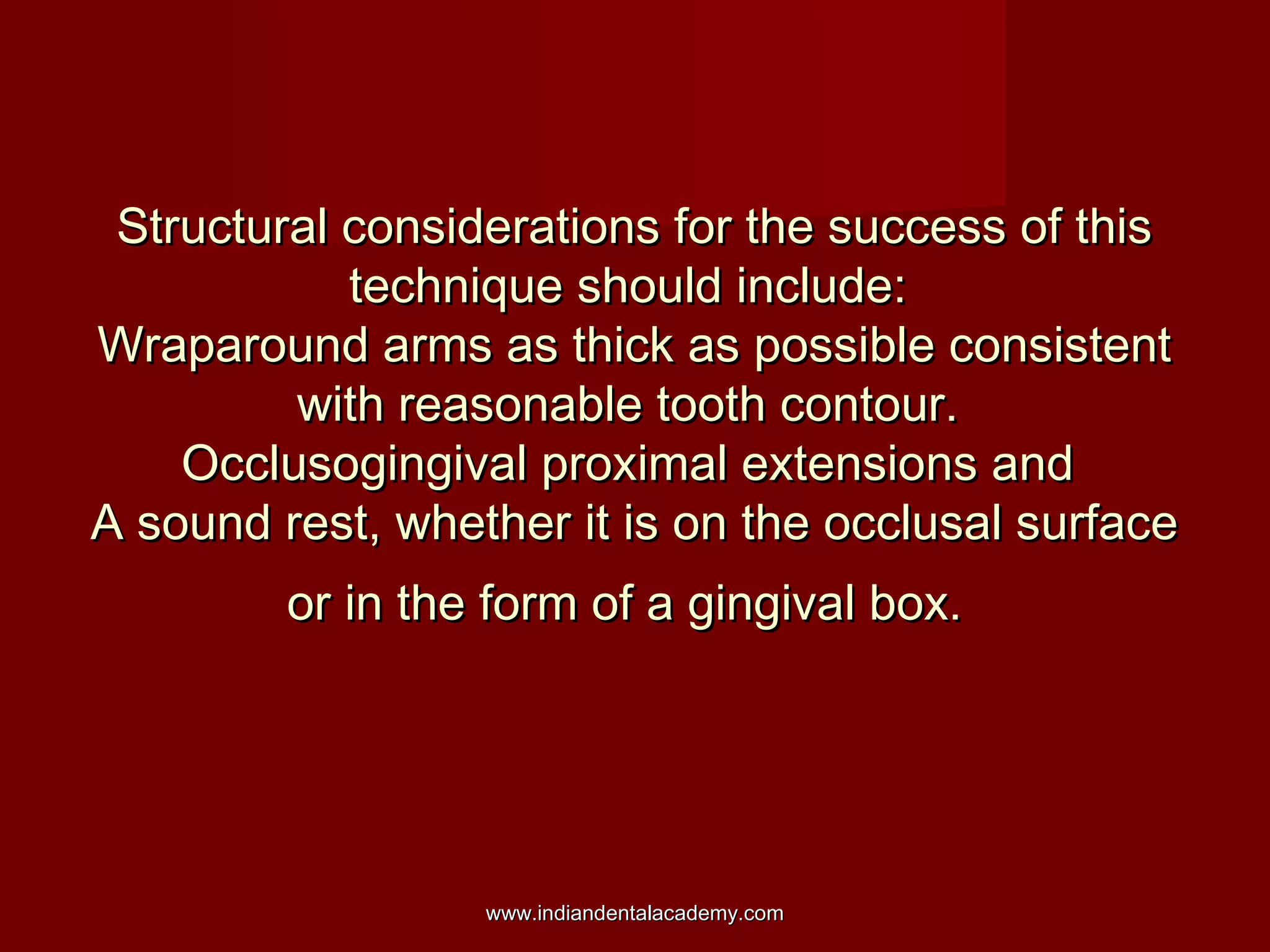 Structural considerations for the success of this
technique should include:
Wraparound arms as thick as possible consistent
with reasonable tooth contour.
Occlusogingival proximal extensions and
A sound rest, whether it is on the occlusal surface
or in the form of a gingival box.

www.indiandentalacademy.com

 