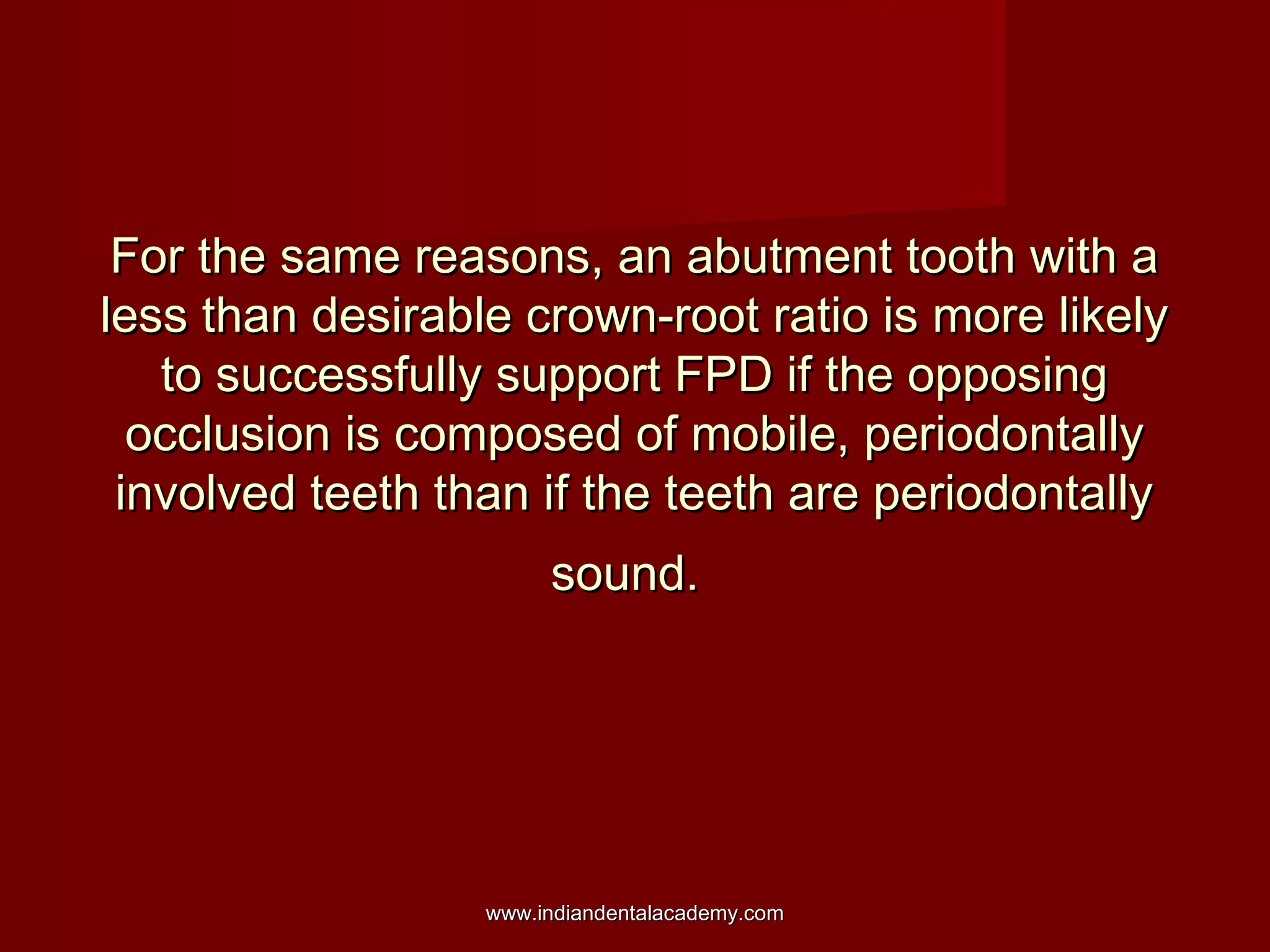 For the same reasons, an abutment tooth with a
less than desirable crown-root ratio is more likely
to successfully support FPD if the opposing
occlusion is composed of mobile, periodontally
involved teeth than if the teeth are periodontally
sound.

www.indiandentalacademy.com

 