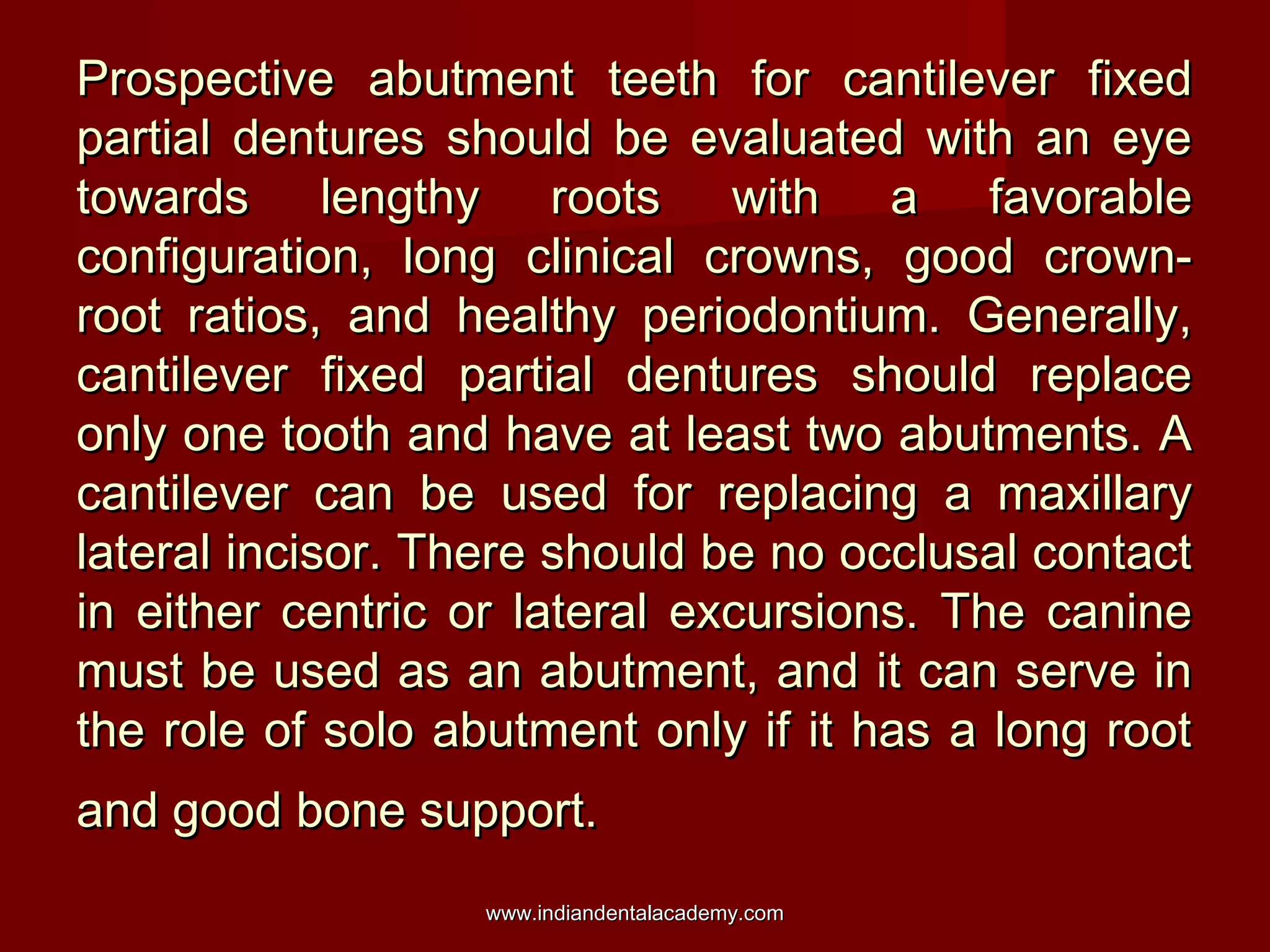 Prospective abutment teeth for cantilever fixed
partial dentures should be evaluated with an eye
towards lengthy roots with a favorable
configuration, long clinical crowns, good crownroot ratios, and healthy periodontium. Generally,
cantilever fixed partial dentures should replace
only one tooth and have at least two abutments. A
cantilever can be used for replacing a maxillary
lateral incisor. There should be no occlusal contact
in either centric or lateral excursions. The canine
must be used as an abutment, and it can serve in
the role of solo abutment only if it has a long root
and good bone support.
www.indiandentalacademy.com

 