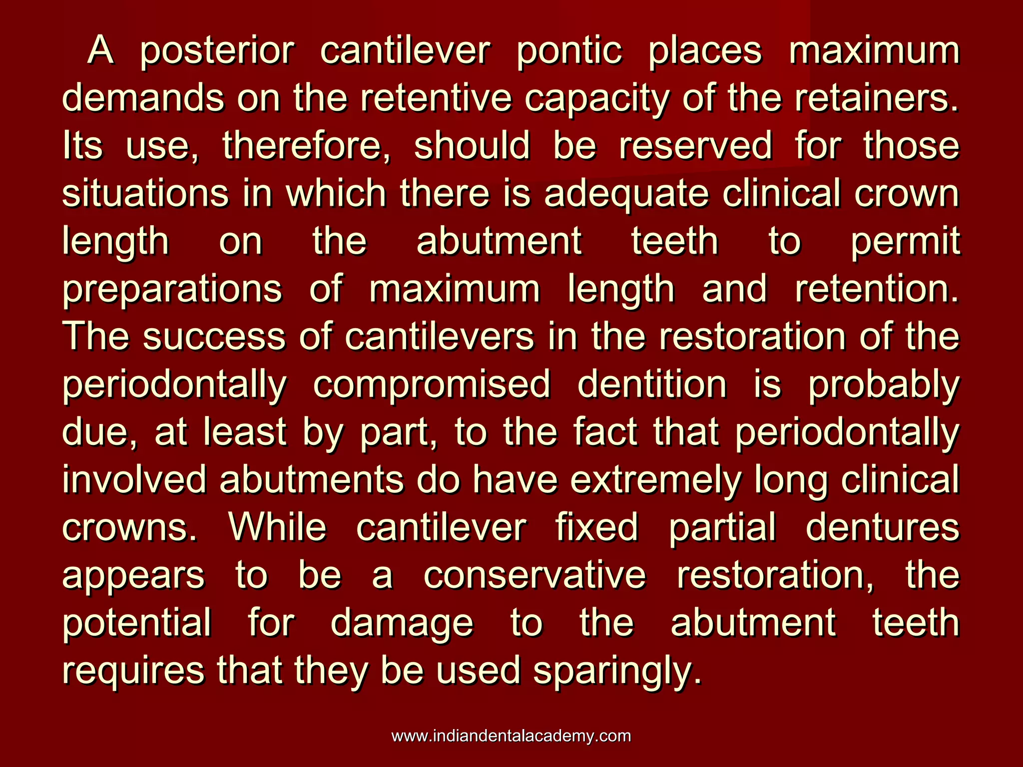 A posterior cantilever pontic places maximum
demands on the retentive capacity of the retainers.
Its use, therefore, should be reserved for those
situations in which there is adequate clinical crown
length on the abutment teeth to permit
preparations of maximum length and retention.
The success of cantilevers in the restoration of the
periodontally compromised dentition is probably
due, at least by part, to the fact that periodontally
involved abutments do have extremely long clinical
crowns. While cantilever fixed partial dentures
appears to be a conservative restoration, the
potential for damage to the abutment teeth
requires that they be used sparingly.
www.indiandentalacademy.com

 
