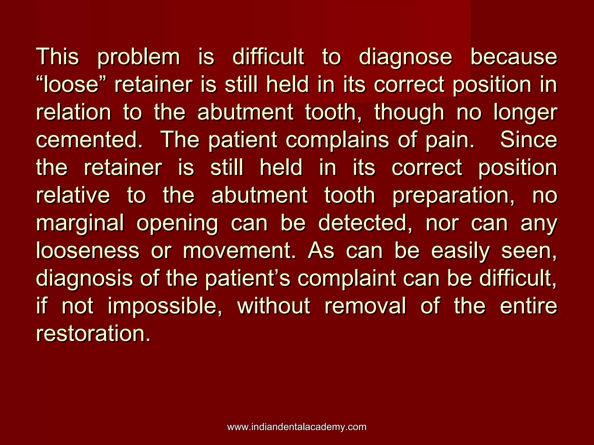 This problem is difficult to diagnose because
“loose” retainer is still held in its correct position in
relation to the abutment tooth, though no longer
cemented. The patient complains of pain. Since
the retainer is still held in its correct position
relative to the abutment tooth preparation, no
marginal opening can be detected, nor can any
looseness or movement. As can be easily seen,
diagnosis of the patient’s complaint can be difficult,
if not impossible, without removal of the entire
restoration.

www.indiandentalacademy.com

 