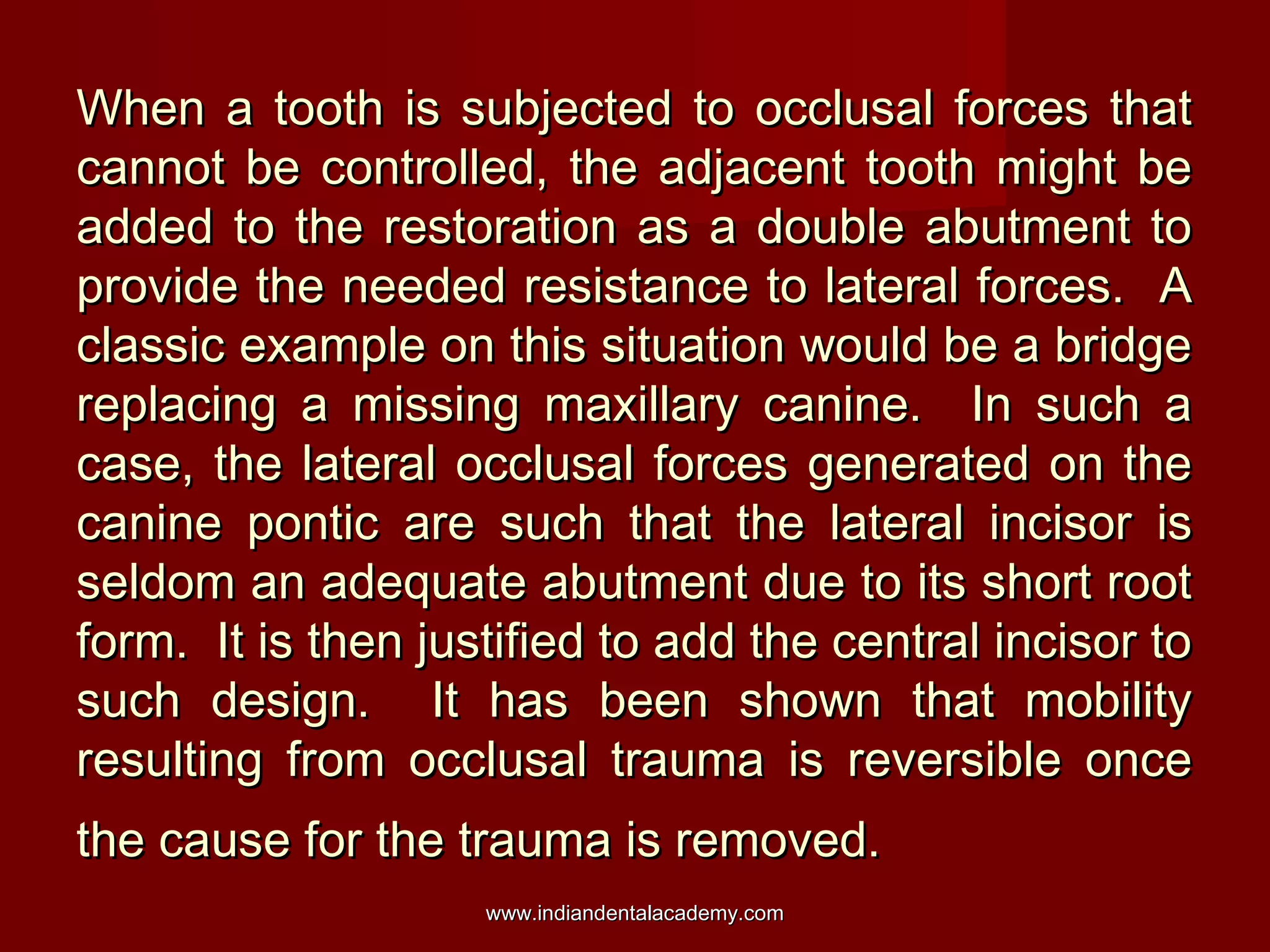 When a tooth is subjected to occlusal forces that
cannot be controlled, the adjacent tooth might be
added to the restoration as a double abutment to
provide the needed resistance to lateral forces. A
classic example on this situation would be a bridge
replacing a missing maxillary canine. In such a
case, the lateral occlusal forces generated on the
canine pontic are such that the lateral incisor is
seldom an adequate abutment due to its short root
form. It is then justified to add the central incisor to
such design. It has been shown that mobility
resulting from occlusal trauma is reversible once
the cause for the trauma is removed.
www.indiandentalacademy.com

 