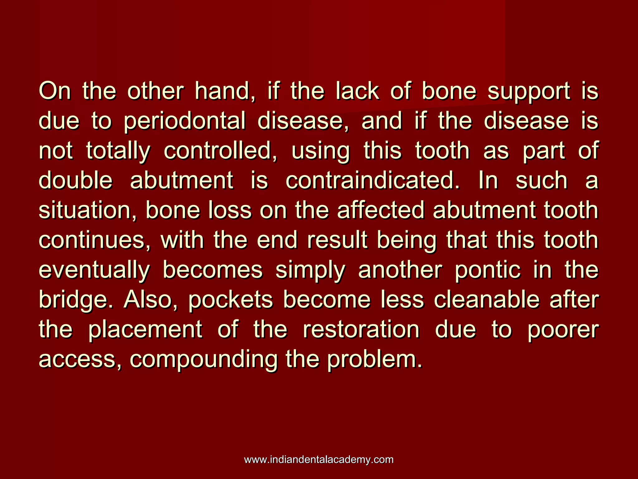 On the other hand, if the lack of bone support is
due to periodontal disease, and if the disease is
not totally controlled, using this tooth as part of
double abutment is contraindicated. In such a
situation, bone loss on the affected abutment tooth
continues, with the end result being that this tooth
eventually becomes simply another pontic in the
bridge. Also, pockets become less cleanable after
the placement of the restoration due to poorer
access, compounding the problem.

www.indiandentalacademy.com

 