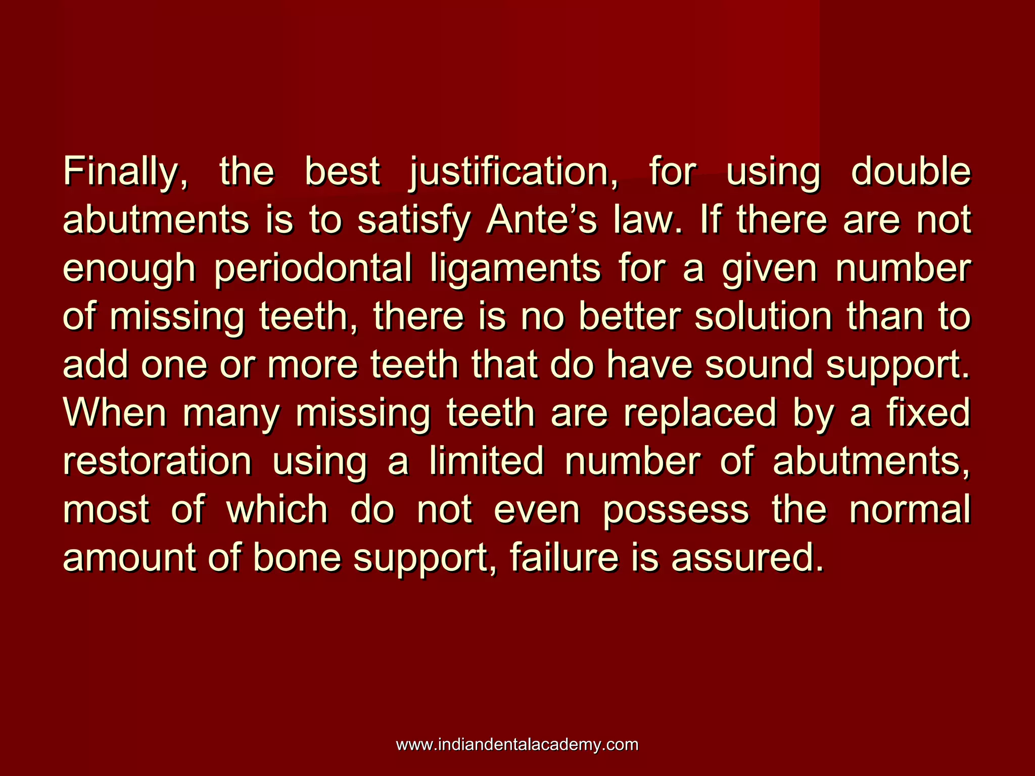 Finally, the best justification, for using double
abutments is to satisfy Ante’s law. If there are not
enough periodontal ligaments for a given number
of missing teeth, there is no better solution than to
add one or more teeth that do have sound support.
When many missing teeth are replaced by a fixed
restoration using a limited number of abutments,
most of which do not even possess the normal
amount of bone support, failure is assured.

www.indiandentalacademy.com

 