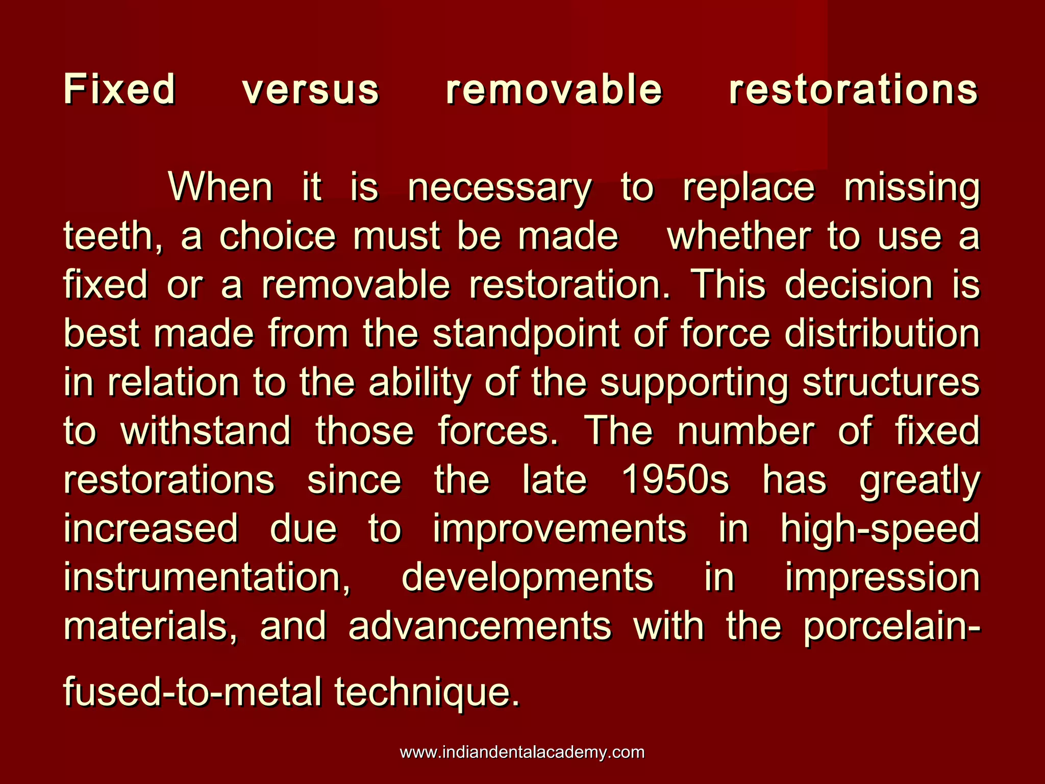 Fixed

versus

removable

restorations

When it is necessary to replace missing
teeth, a choice must be made whether to use a
fixed or a removable restoration. This decision is
best made from the standpoint of force distribution
in relation to the ability of the supporting structures
to withstand those forces. The number of fixed
restorations since the late 1950s has greatly
increased due to improvements in high-speed
instrumentation, developments in impression
materials, and advancements with the porcelainfused-to-metal technique.
www.indiandentalacademy.com

 