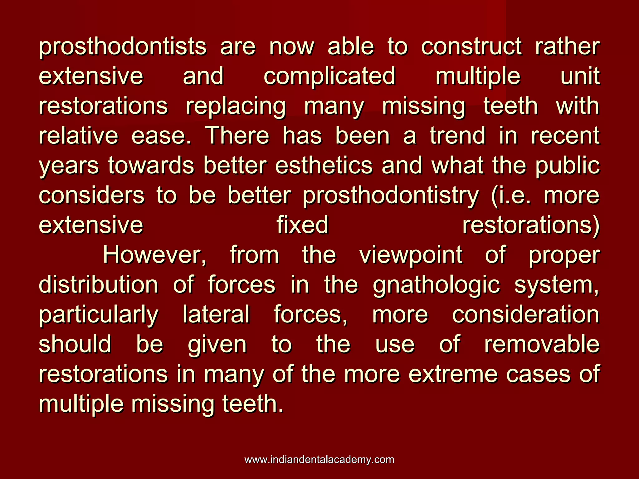 prosthodontists are now able to construct rather
extensive
and
complicated
multiple
unit
restorations replacing many missing teeth with
relative ease. There has been a trend in recent
years towards better esthetics and what the public
considers to be better prosthodontistry (i.e. more
extensive
fixed
restorations)
However, from the viewpoint of proper
distribution of forces in the gnathologic system,
particularly lateral forces, more consideration
should be given to the use of removable
restorations in many of the more extreme cases of
multiple missing teeth.
www.indiandentalacademy.com

 