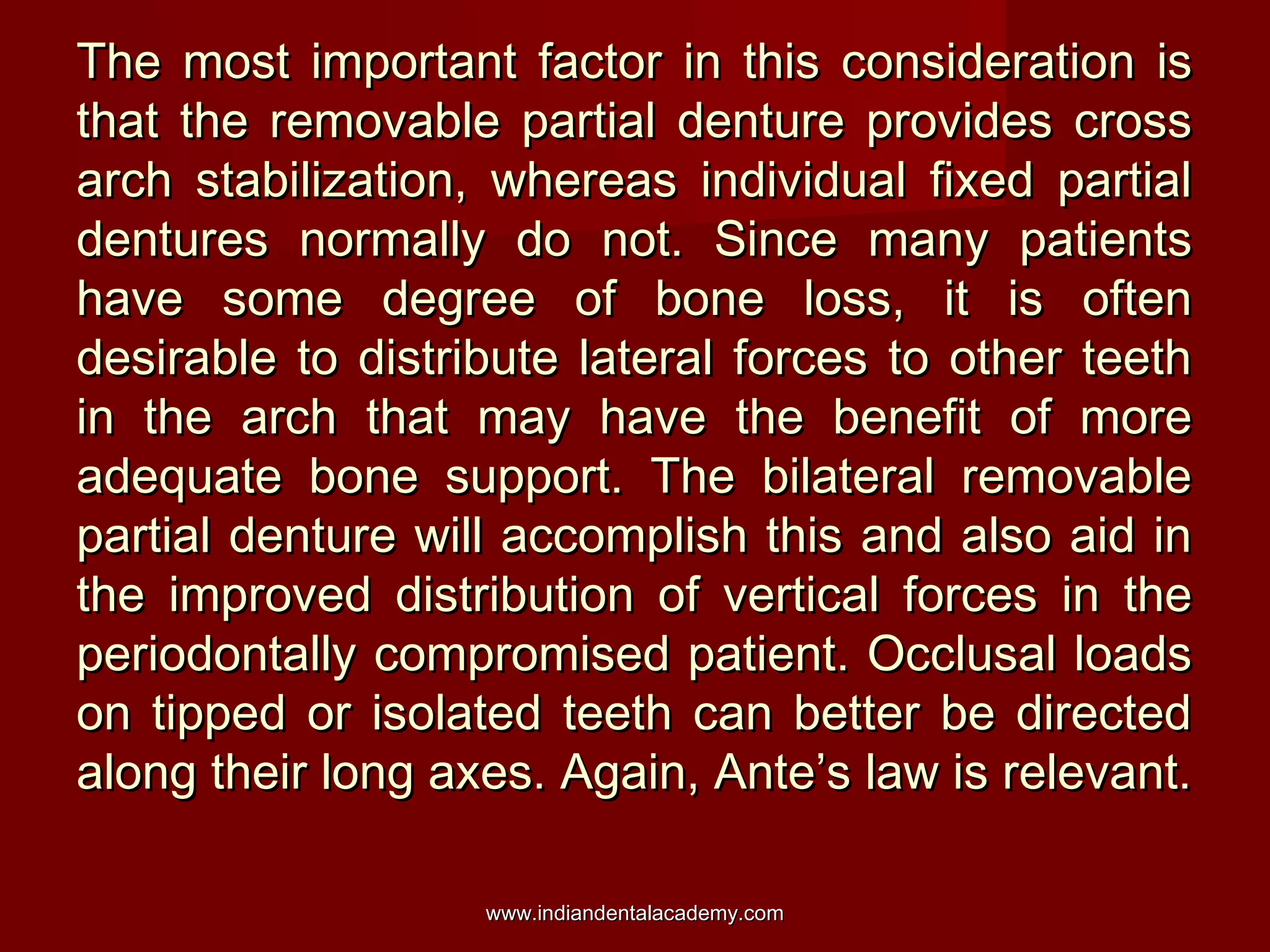 The most important factor in this consideration is
that the removable partial denture provides cross
arch stabilization, whereas individual fixed partial
dentures normally do not. Since many patients
have some degree of bone loss, it is often
desirable to distribute lateral forces to other teeth
in the arch that may have the benefit of more
adequate bone support. The bilateral removable
partial denture will accomplish this and also aid in
the improved distribution of vertical forces in the
periodontally compromised patient. Occlusal loads
on tipped or isolated teeth can better be directed
along their long axes. Again, Ante’s law is relevant.
www.indiandentalacademy.com

 