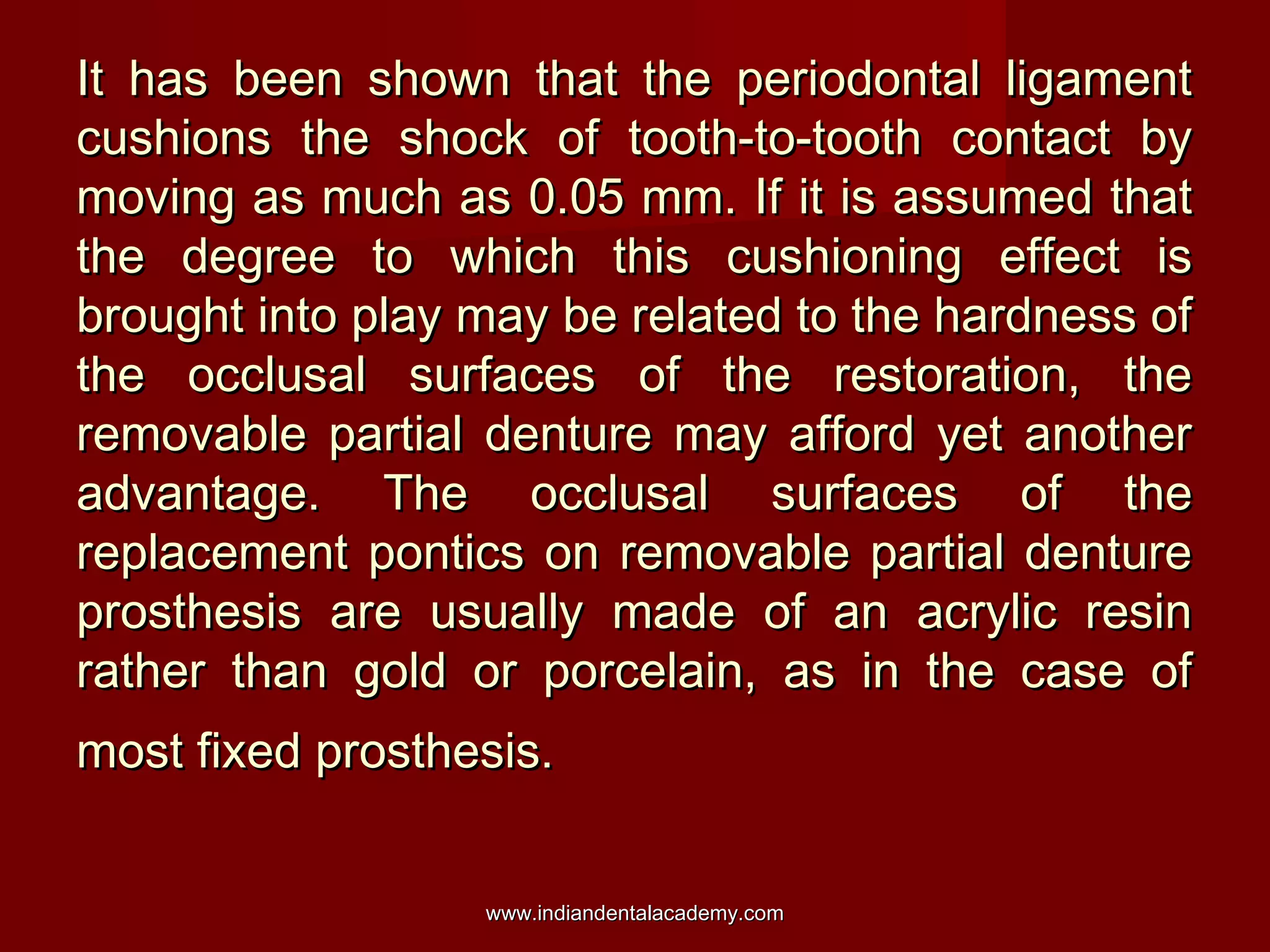 It has been shown that the periodontal ligament
cushions the shock of tooth-to-tooth contact by
moving as much as 0.05 mm. If it is assumed that
the degree to which this cushioning effect is
brought into play may be related to the hardness of
the occlusal surfaces of the restoration, the
removable partial denture may afford yet another
advantage. The occlusal surfaces of the
replacement pontics on removable partial denture
prosthesis are usually made of an acrylic resin
rather than gold or porcelain, as in the case of
most fixed prosthesis.
www.indiandentalacademy.com

 