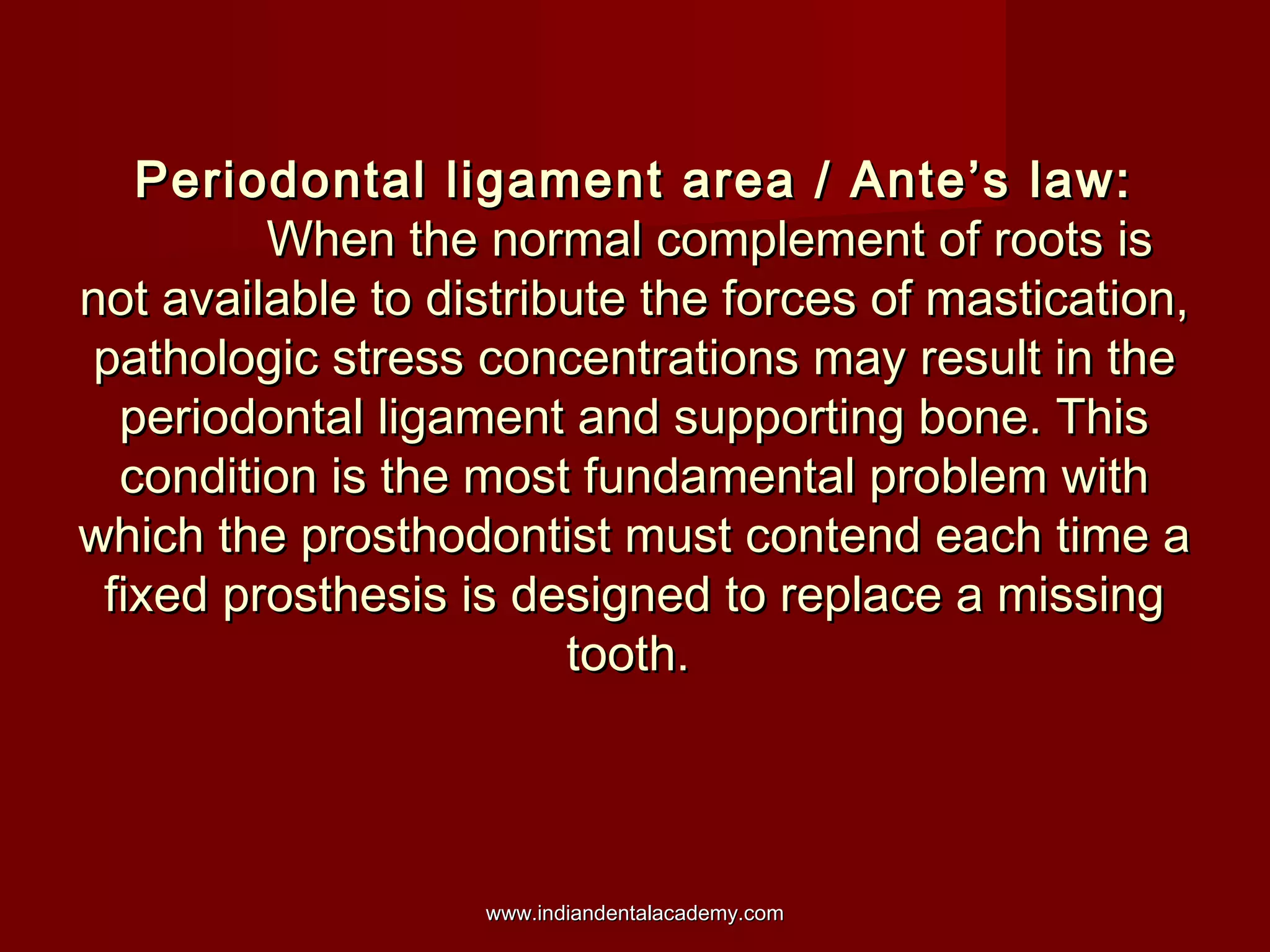 Periodontal ligament area / Ante’s law:
When the normal complement of roots is
not available to distribute the forces of mastication,
pathologic stress concentrations may result in the
periodontal ligament and supporting bone. This
condition is the most fundamental problem with
which the prosthodontist must contend each time a
fixed prosthesis is designed to replace a missing
tooth.

www.indiandentalacademy.com

 