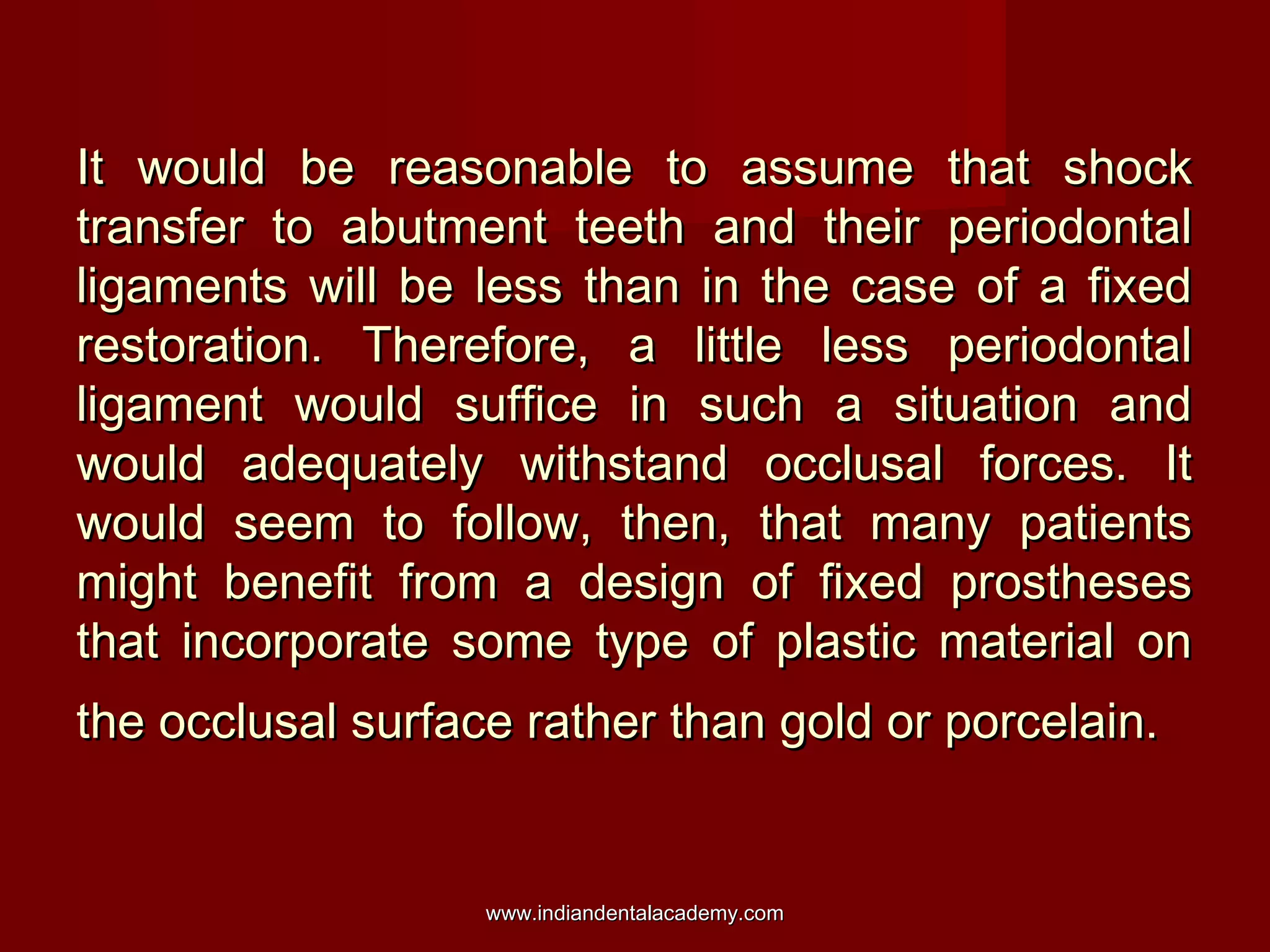 It would be reasonable to assume that shock
transfer to abutment teeth and their periodontal
ligaments will be less than in the case of a fixed
restoration. Therefore, a little less periodontal
ligament would suffice in such a situation and
would adequately withstand occlusal forces. It
would seem to follow, then, that many patients
might benefit from a design of fixed prostheses
that incorporate some type of plastic material on
the occlusal surface rather than gold or porcelain.

www.indiandentalacademy.com

 