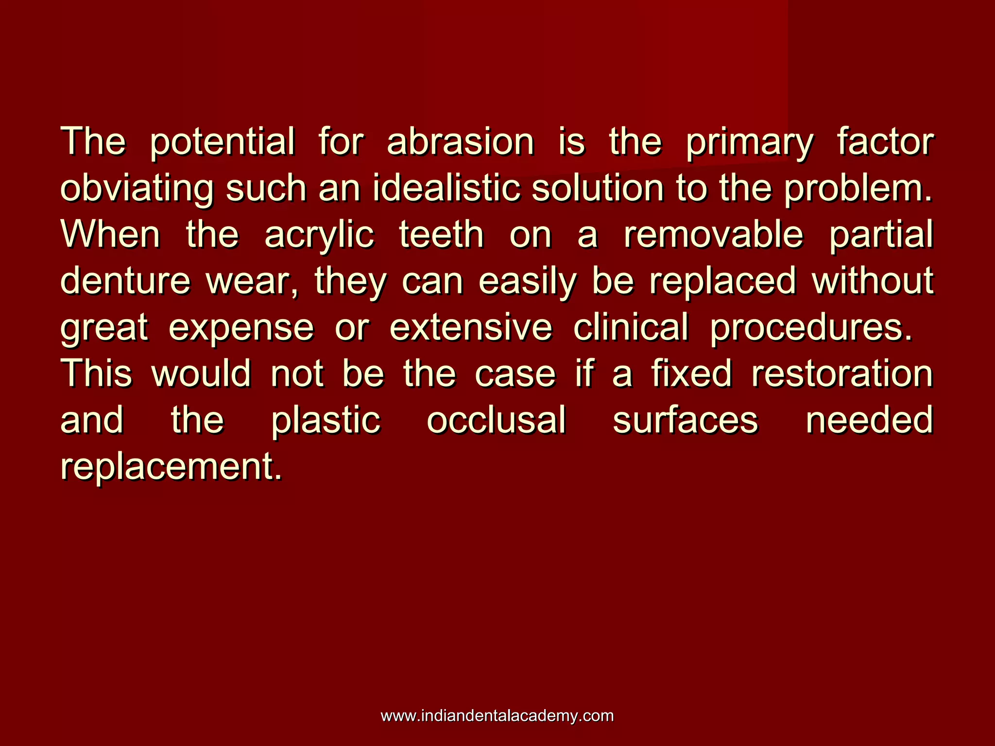 The potential for abrasion is the primary factor
obviating such an idealistic solution to the problem.
When the acrylic teeth on a removable partial
denture wear, they can easily be replaced without
great expense or extensive clinical procedures.
This would not be the case if a fixed restoration
and the plastic occlusal surfaces needed
replacement.

www.indiandentalacademy.com

 