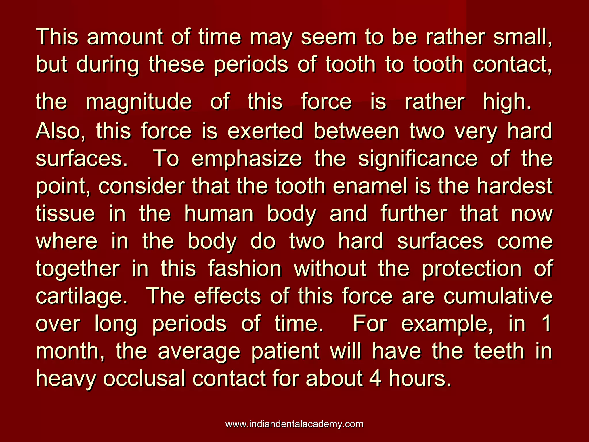 This amount of time may seem to be rather small,
but during these periods of tooth to tooth contact,
the magnitude of this force is rather high.
Also, this force is exerted between two very hard
surfaces. To emphasize the significance of the
point, consider that the tooth enamel is the hardest
tissue in the human body and further that now
where in the body do two hard surfaces come
together in this fashion without the protection of
cartilage. The effects of this force are cumulative
over long periods of time. For example, in 1
month, the average patient will have the teeth in
heavy occlusal contact for about 4 hours.
www.indiandentalacademy.com

 