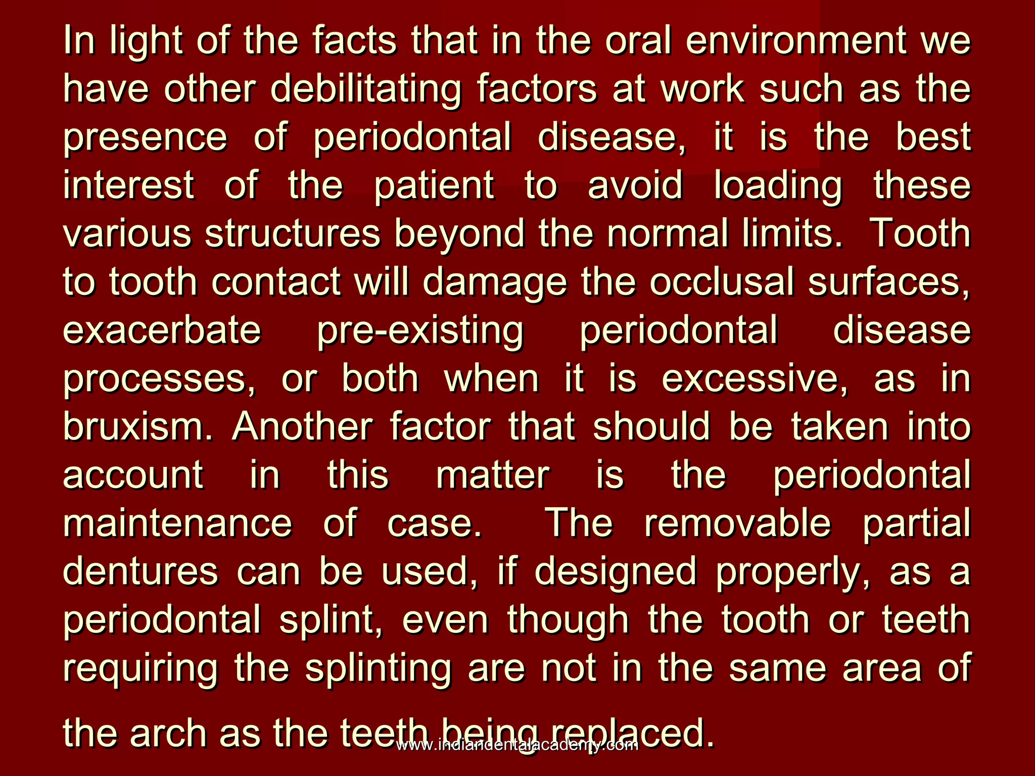 In light of the facts that in the oral environment we
have other debilitating factors at work such as the
presence of periodontal disease, it is the best
interest of the patient to avoid loading these
various structures beyond the normal limits. Tooth
to tooth contact will damage the occlusal surfaces,
exacerbate pre-existing periodontal disease
processes, or both when it is excessive, as in
bruxism. Another factor that should be taken into
account in this matter is the periodontal
maintenance of case.
The removable partial
dentures can be used, if designed properly, as a
periodontal splint, even though the tooth or teeth
requiring the splinting are not in the same area of
the arch as the teeth being replaced.
www.indiandentalacademy.com

 