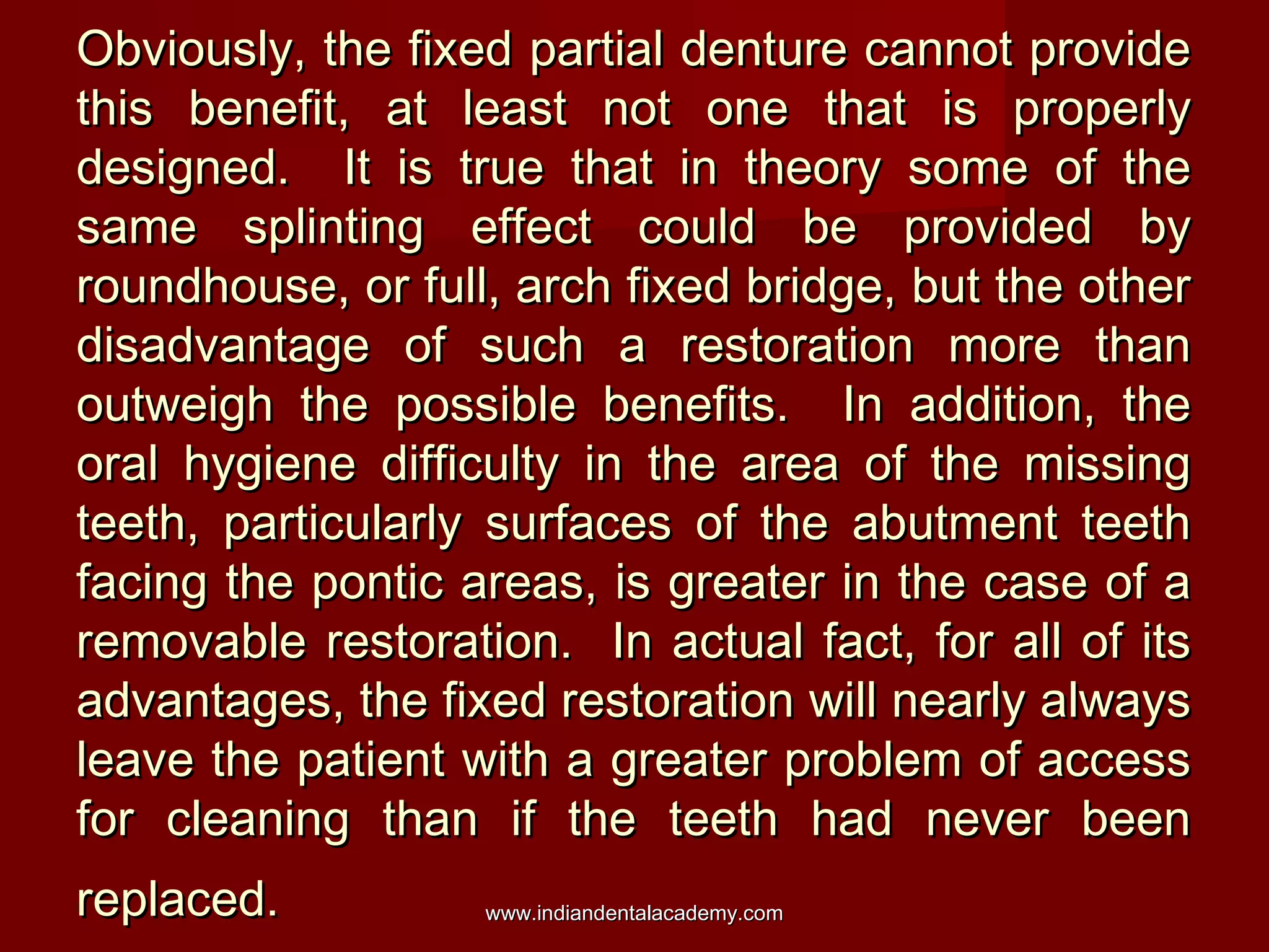 Obviously, the fixed partial denture cannot provide
this benefit, at least not one that is properly
designed. It is true that in theory some of the
same splinting effect could be provided by
roundhouse, or full, arch fixed bridge, but the other
disadvantage of such a restoration more than
outweigh the possible benefits. In addition, the
oral hygiene difficulty in the area of the missing
teeth, particularly surfaces of the abutment teeth
facing the pontic areas, is greater in the case of a
removable restoration. In actual fact, for all of its
advantages, the fixed restoration will nearly always
leave the patient with a greater problem of access
for cleaning than if the teeth had never been
replaced.

www.indiandentalacademy.com

 