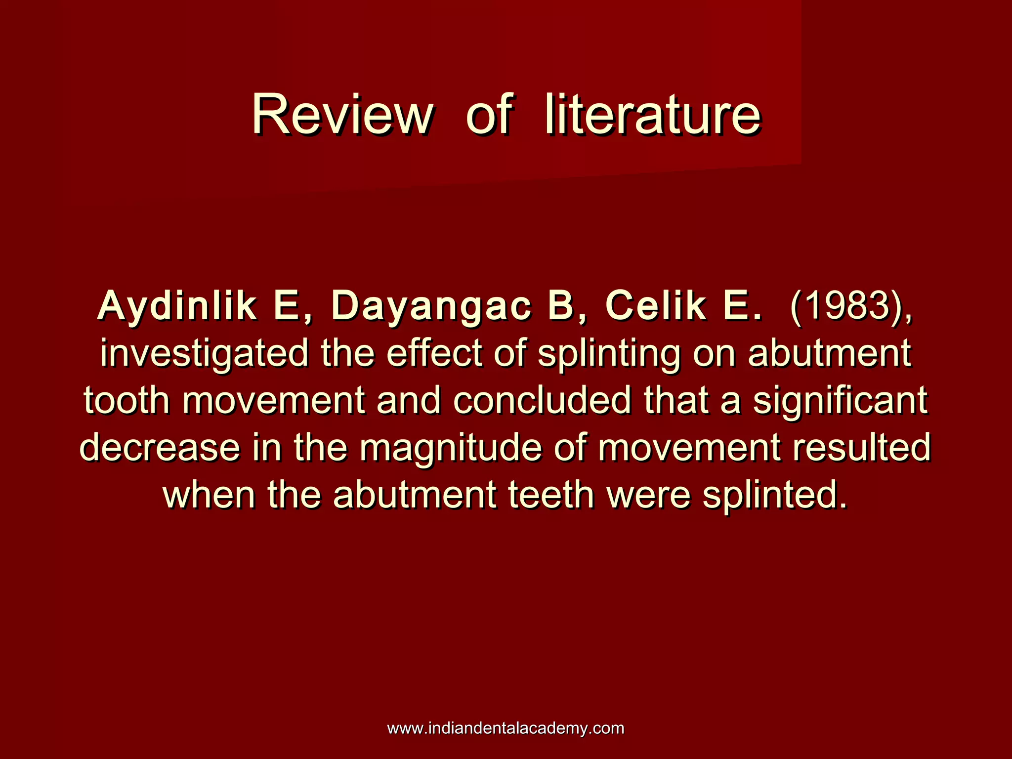 Review of literature
Aydinlik E, Dayangac B, Celik E. (1983),
investigated the effect of splinting on abutment
tooth movement and concluded that a significant
decrease in the magnitude of movement resulted
when the abutment teeth were splinted.

www.indiandentalacademy.com

 