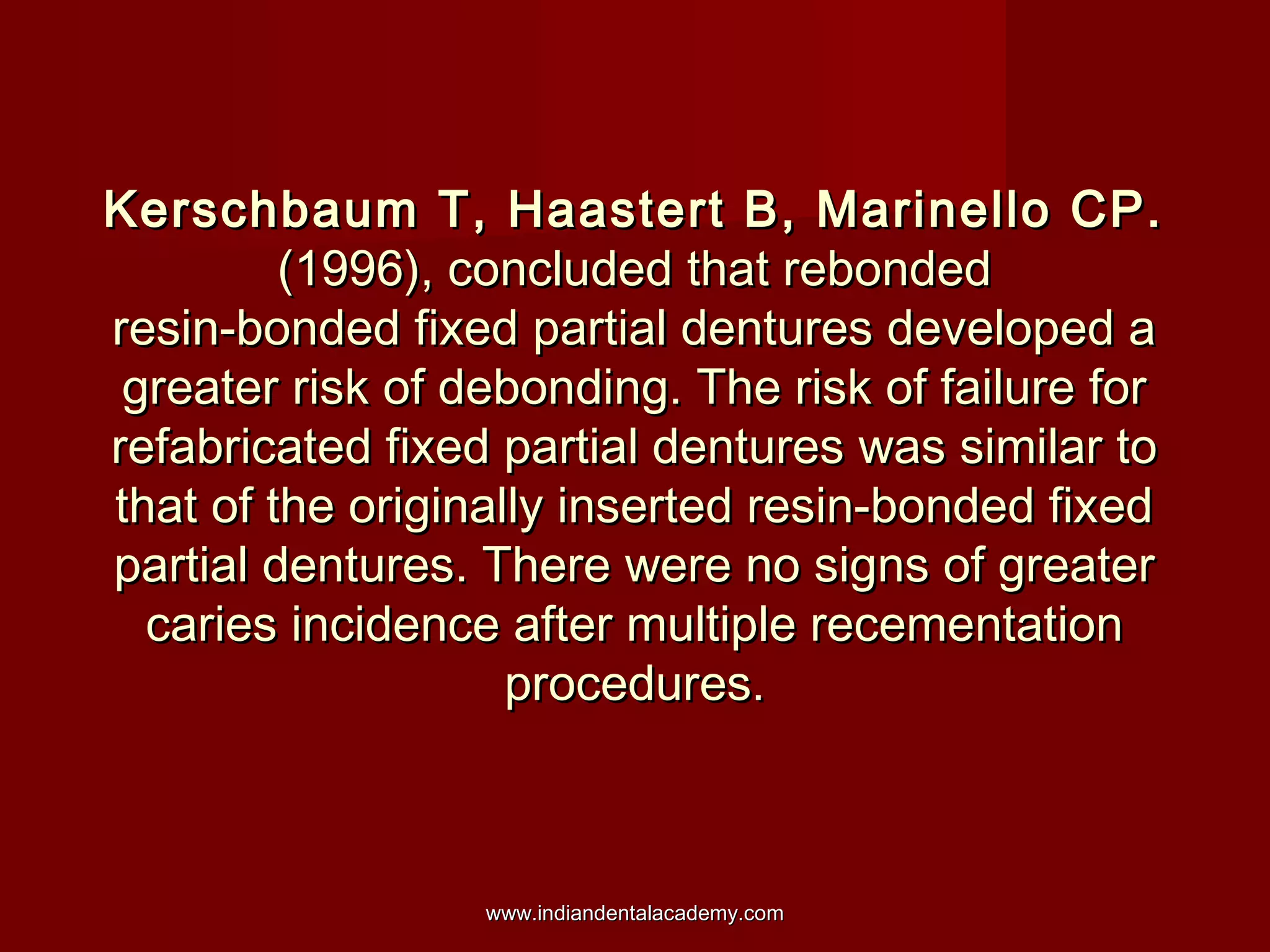 Kerschbaum T, Haastert B, Marinello CP.
(1996), concluded that rebonded
resin-bonded fixed partial dentures developed a
greater risk of debonding. The risk of failure for
refabricated fixed partial dentures was similar to
that of the originally inserted resin-bonded fixed
partial dentures. There were no signs of greater
caries incidence after multiple recementation
procedures.

www.indiandentalacademy.com

 