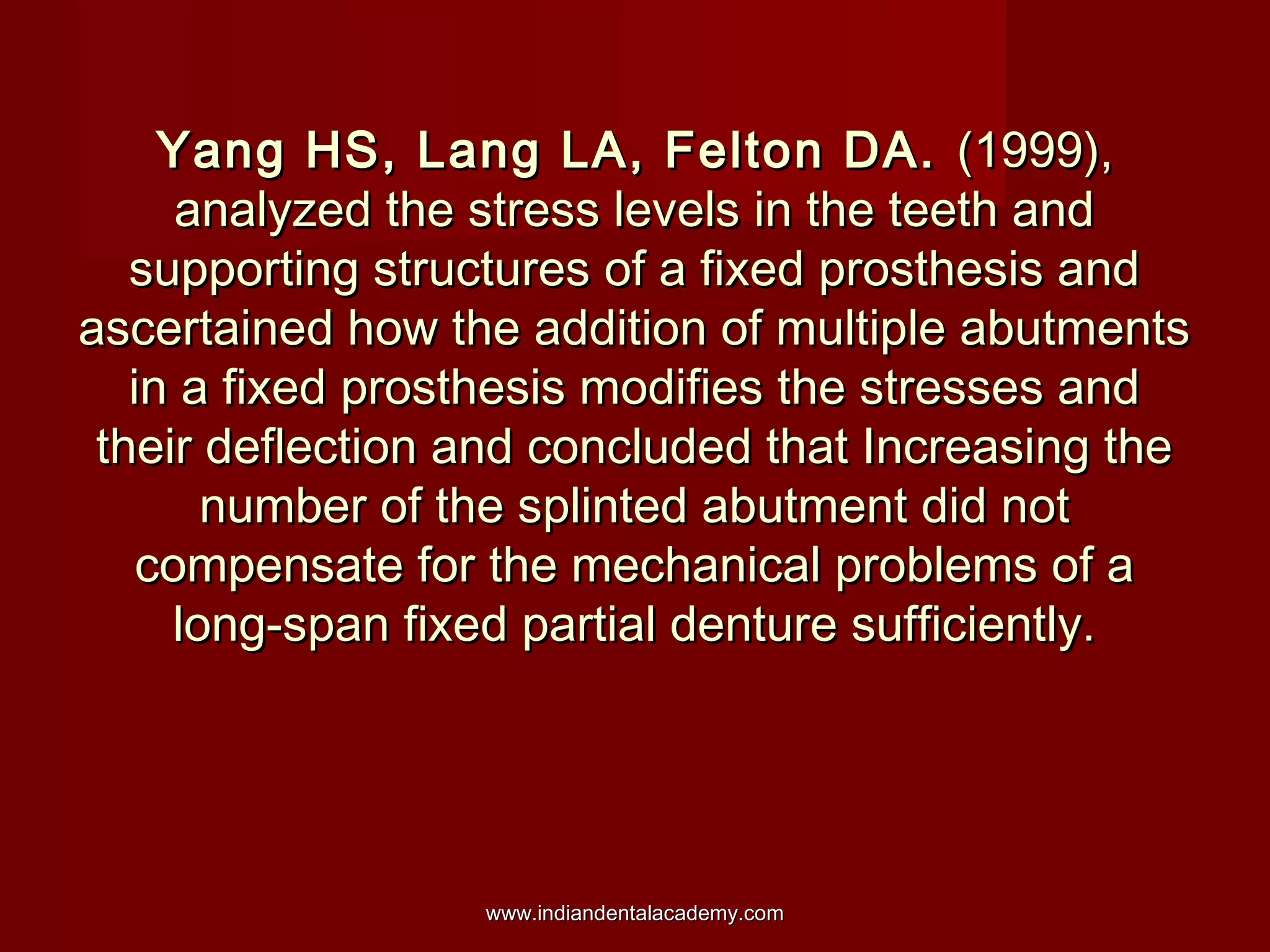 Yang HS, Lang LA, Felton DA. (1999),
analyzed the stress levels in the teeth and
supporting structures of a fixed prosthesis and
ascertained how the addition of multiple abutments
in a fixed prosthesis modifies the stresses and
their deflection and concluded that Increasing the
number of the splinted abutment did not
compensate for the mechanical problems of a
long-span fixed partial denture sufficiently.

www.indiandentalacademy.com

 