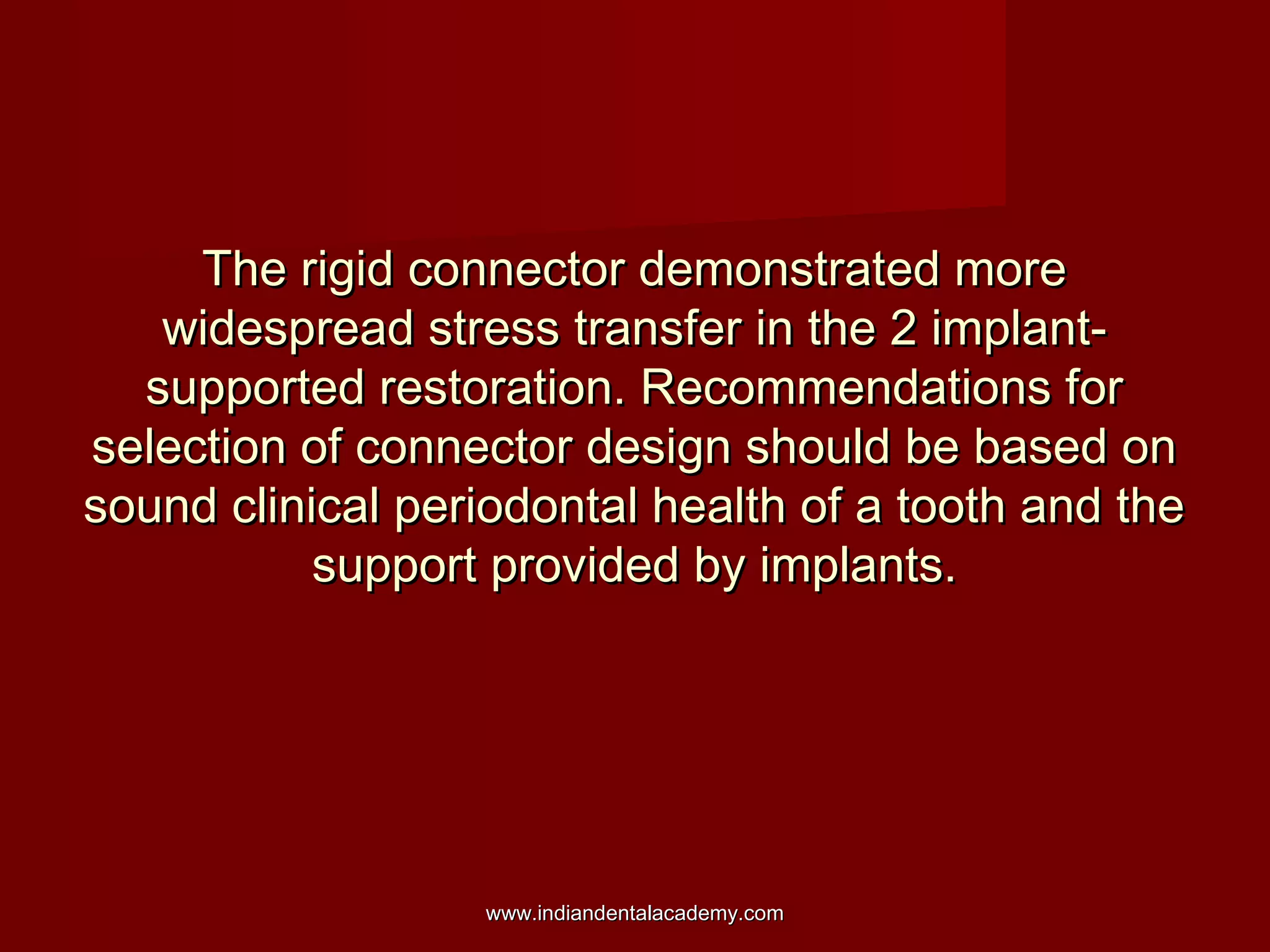 The rigid connector demonstrated more
widespread stress transfer in the 2 implantsupported restoration. Recommendations for
selection of connector design should be based on
sound clinical periodontal health of a tooth and the
support provided by implants.

www.indiandentalacademy.com

 