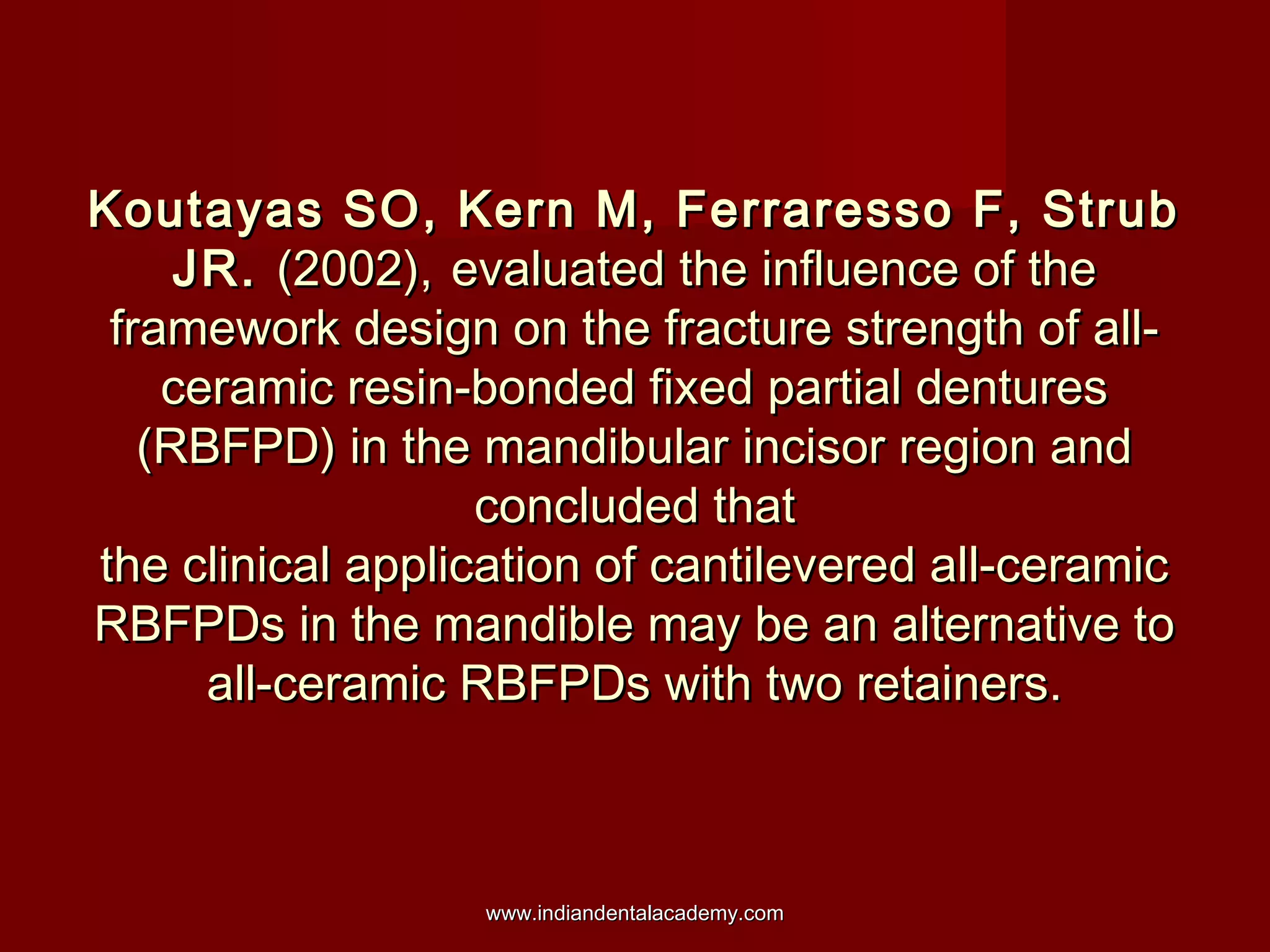 Koutayas SO, Kern M, Ferraresso F, Strub
JR. (2002), evaluated the influence of the
framework design on the fracture strength of allceramic resin-bonded fixed partial dentures
(RBFPD) in the mandibular incisor region and
concluded that
the clinical application of cantilevered all-ceramic
RBFPDs in the mandible may be an alternative to
all-ceramic RBFPDs with two retainers.

www.indiandentalacademy.com

 