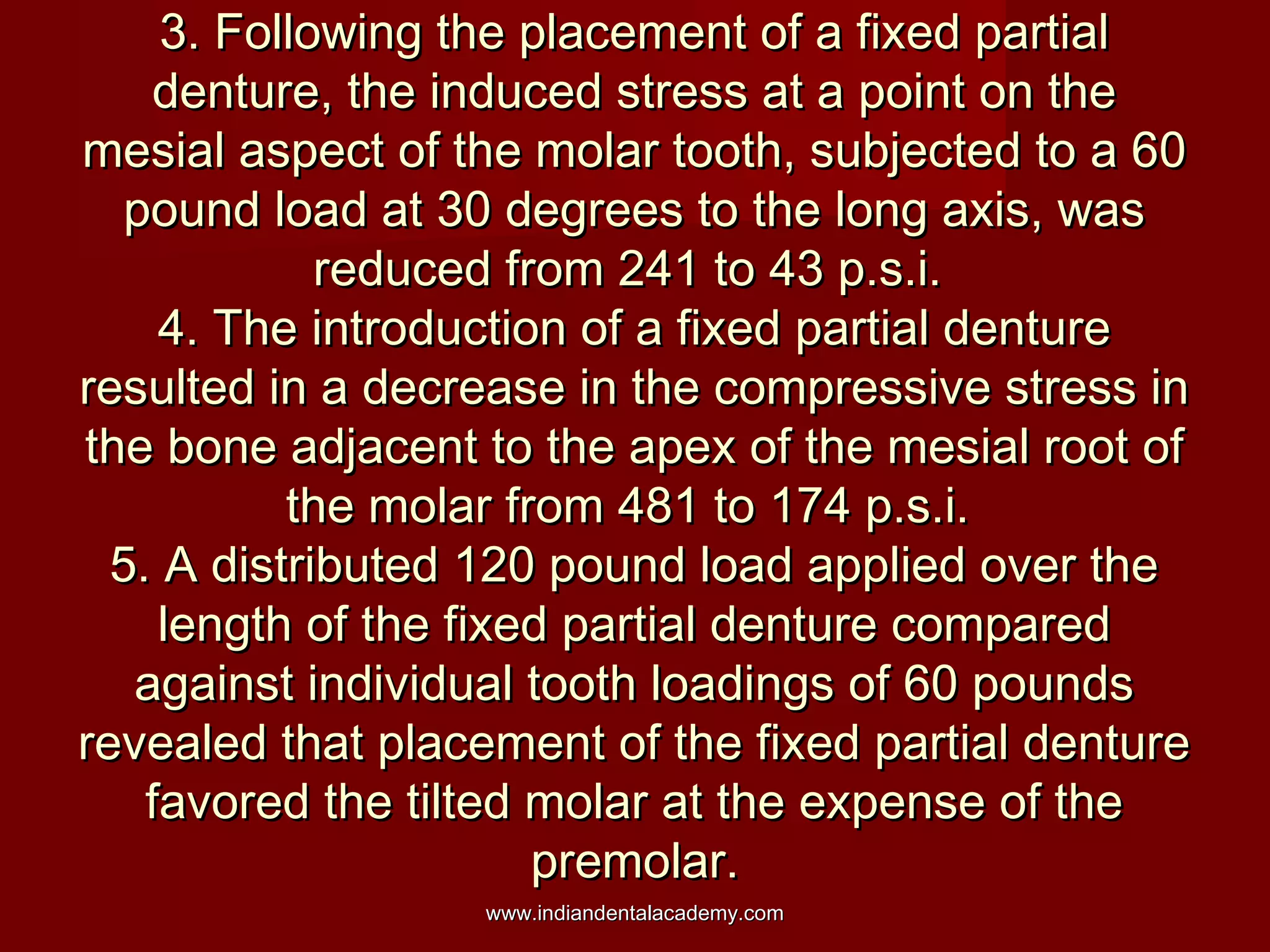 3. Following the placement of a fixed partial
denture, the induced stress at a point on the
mesial aspect of the molar tooth, subjected to a 60
pound load at 30 degrees to the long axis, was
reduced from 241 to 43 p.s.i.
4. The introduction of a fixed partial denture
resulted in a decrease in the compressive stress in
the bone adjacent to the apex of the mesial root of
the molar from 481 to 174 p.s.i.
5. A distributed 120 pound load applied over the
length of the fixed partial denture compared
against individual tooth loadings of 60 pounds
revealed that placement of the fixed partial denture
favored the tilted molar at the expense of the
premolar.
www.indiandentalacademy.com

 
