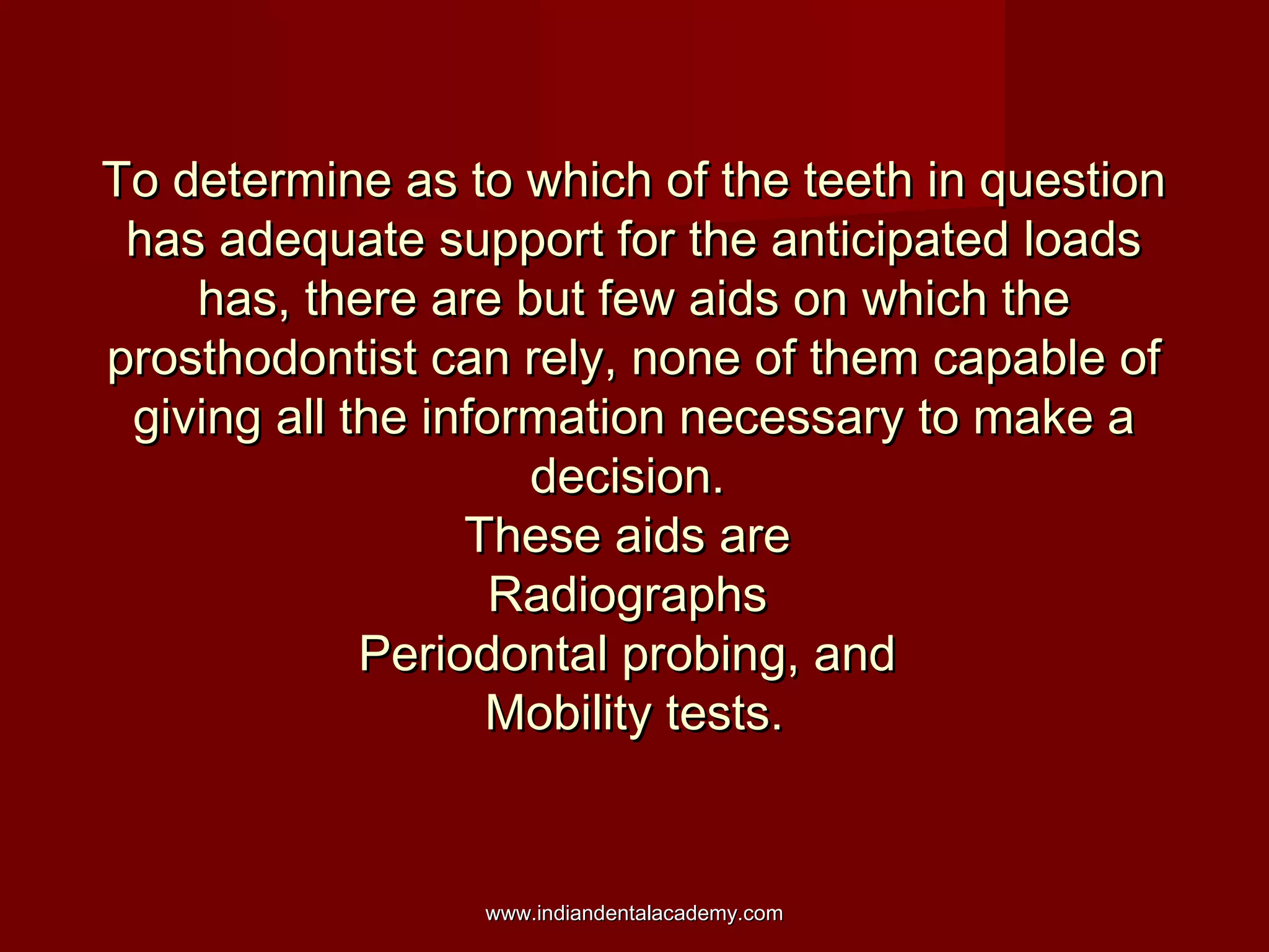 To determine as to which of the teeth in question
has adequate support for the anticipated loads
has, there are but few aids on which the
prosthodontist can rely, none of them capable of
giving all the information necessary to make a
decision.
These aids are
Radiographs
Periodontal probing, and
Mobility tests.

www.indiandentalacademy.com

 