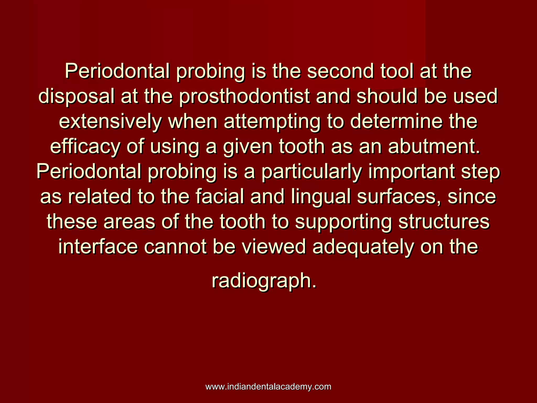 Periodontal probing is the second tool at the
disposal at the prosthodontist and should be used
extensively when attempting to determine the
efficacy of using a given tooth as an abutment.
Periodontal probing is a particularly important step
as related to the facial and lingual surfaces, since
these areas of the tooth to supporting structures
interface cannot be viewed adequately on the
radiograph.

www.indiandentalacademy.com

 