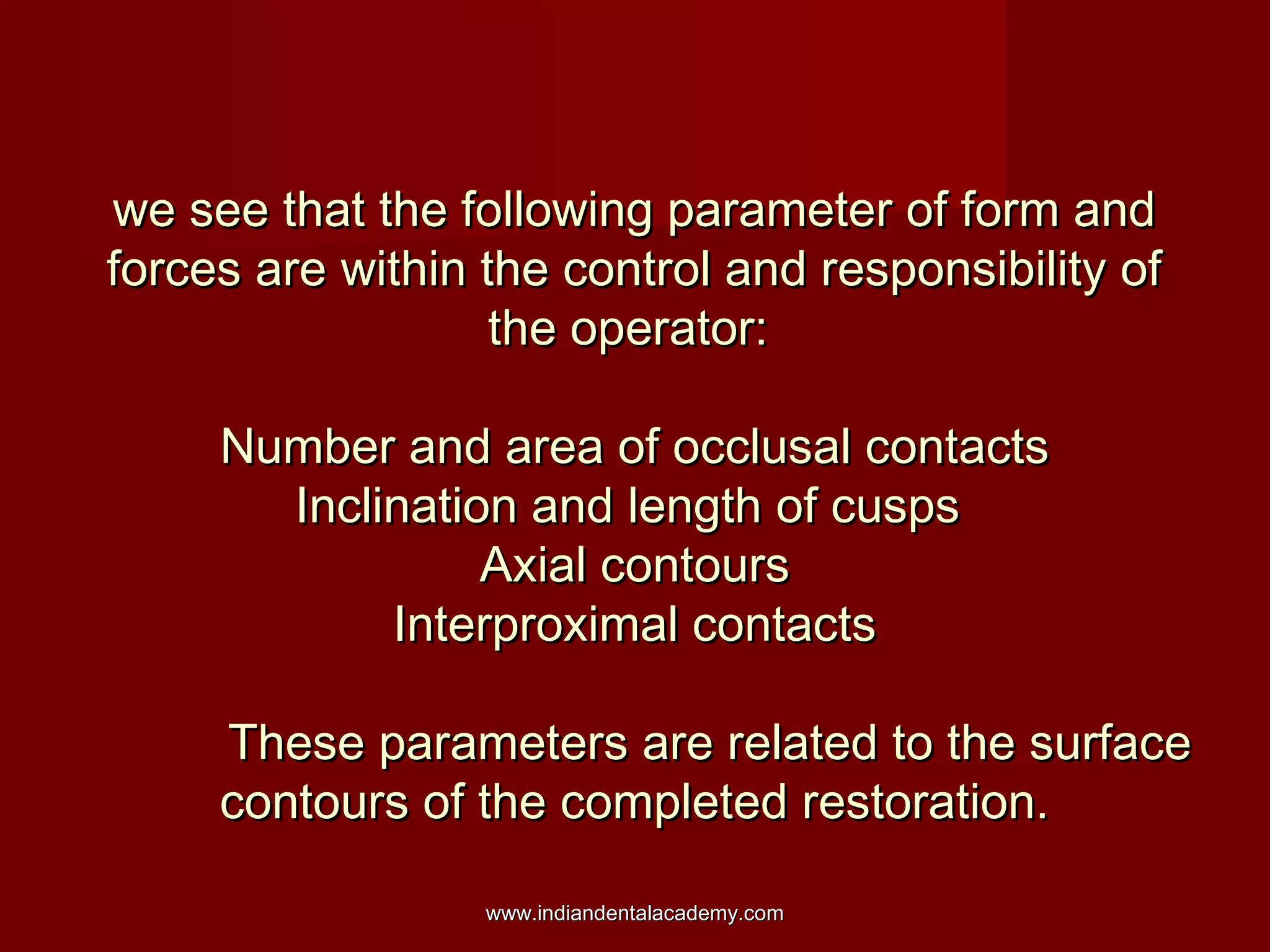 we see that the following parameter of form and
forces are within the control and responsibility of
the operator:
Number and area of occlusal contacts
Inclination and length of cusps
Axial contours
Interproximal contacts
These parameters are related to the surface
contours of the completed restoration.
www.indiandentalacademy.com

 