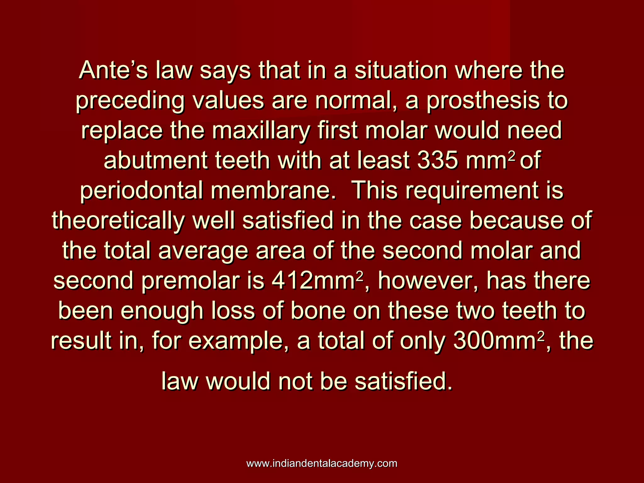Ante’s law says that in a situation where the
preceding values are normal, a prosthesis to
replace the maxillary first molar would need
abutment teeth with at least 335 mm2 of
periodontal membrane. This requirement is
theoretically well satisfied in the case because of
the total average area of the second molar and
second premolar is 412mm2, however, has there
been enough loss of bone on these two teeth to
result in, for example, a total of only 300mm2, the
law would not be satisfied.
www.indiandentalacademy.com

 