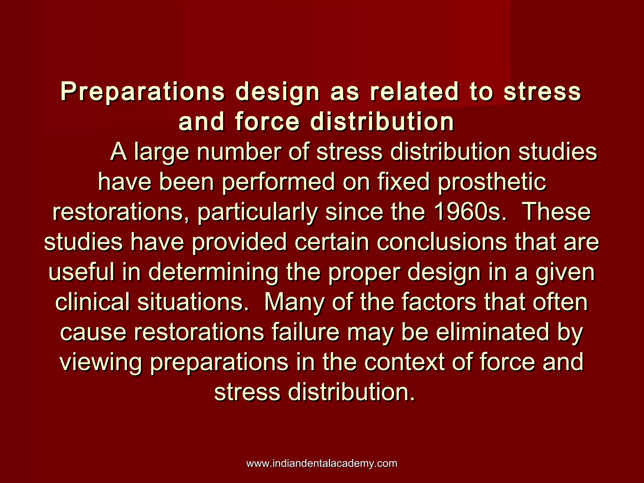 Preparations design as related to stress
and force distribution
A large number of stress distribution studies
have been performed on fixed prosthetic
restorations, particularly since the 1960s. These
studies have provided certain conclusions that are
useful in determining the proper design in a given
clinical situations. Many of the factors that often
cause restorations failure may be eliminated by
viewing preparations in the context of force and
stress distribution.
www.indiandentalacademy.com

 