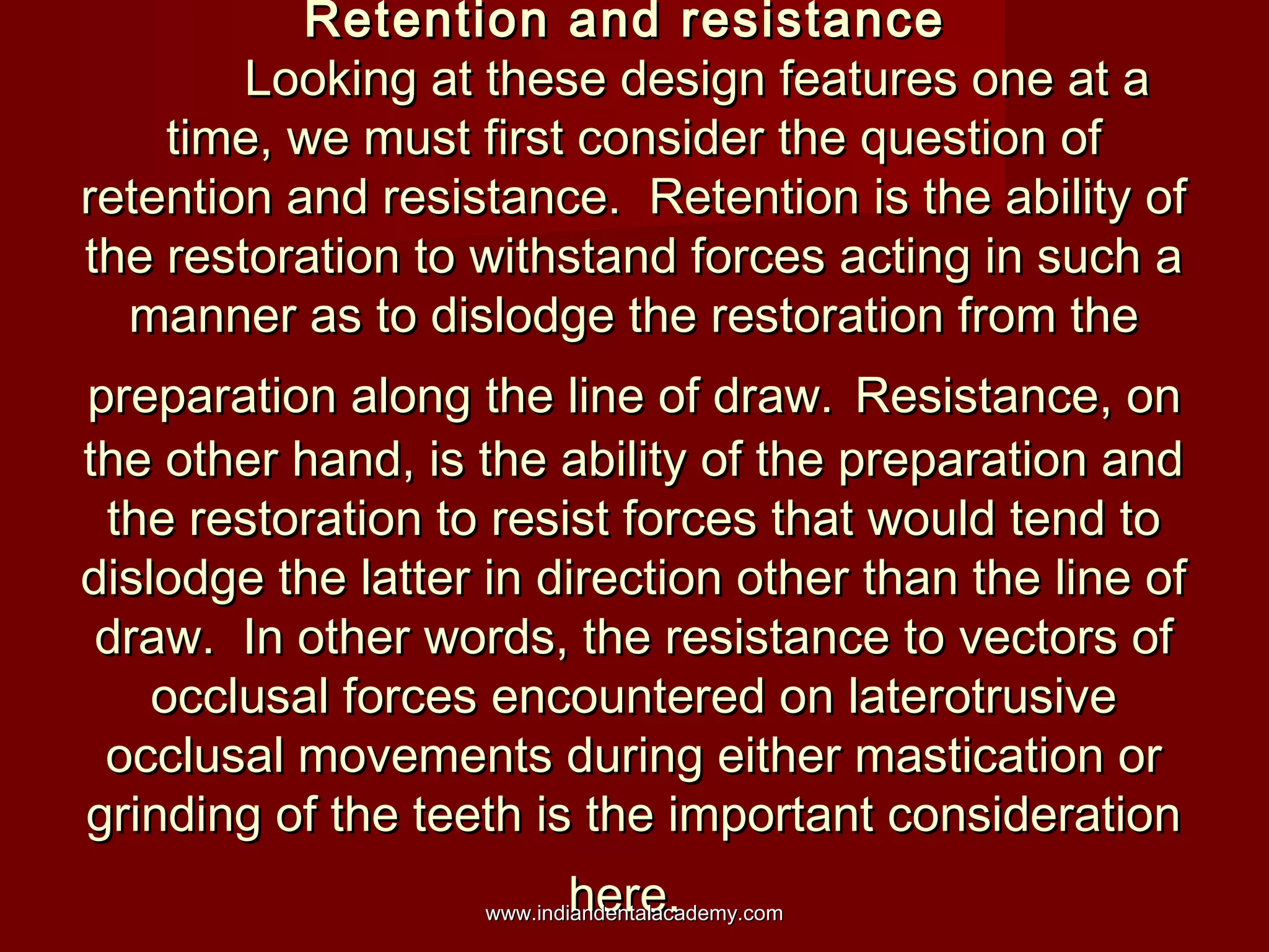 Retention and resistance
Looking at these design features one at a
time, we must first consider the question of
retention and resistance. Retention is the ability of
the restoration to withstand forces acting in such a
manner as to dislodge the restoration from the
preparation along the line of draw. Resistance, on
the other hand, is the ability of the preparation and
the restoration to resist forces that would tend to
dislodge the latter in direction other than the line of
draw. In other words, the resistance to vectors of
occlusal forces encountered on laterotrusive
occlusal movements during either mastication or
grinding of the teeth is the important consideration
here.

www.indiandentalacademy.com

 