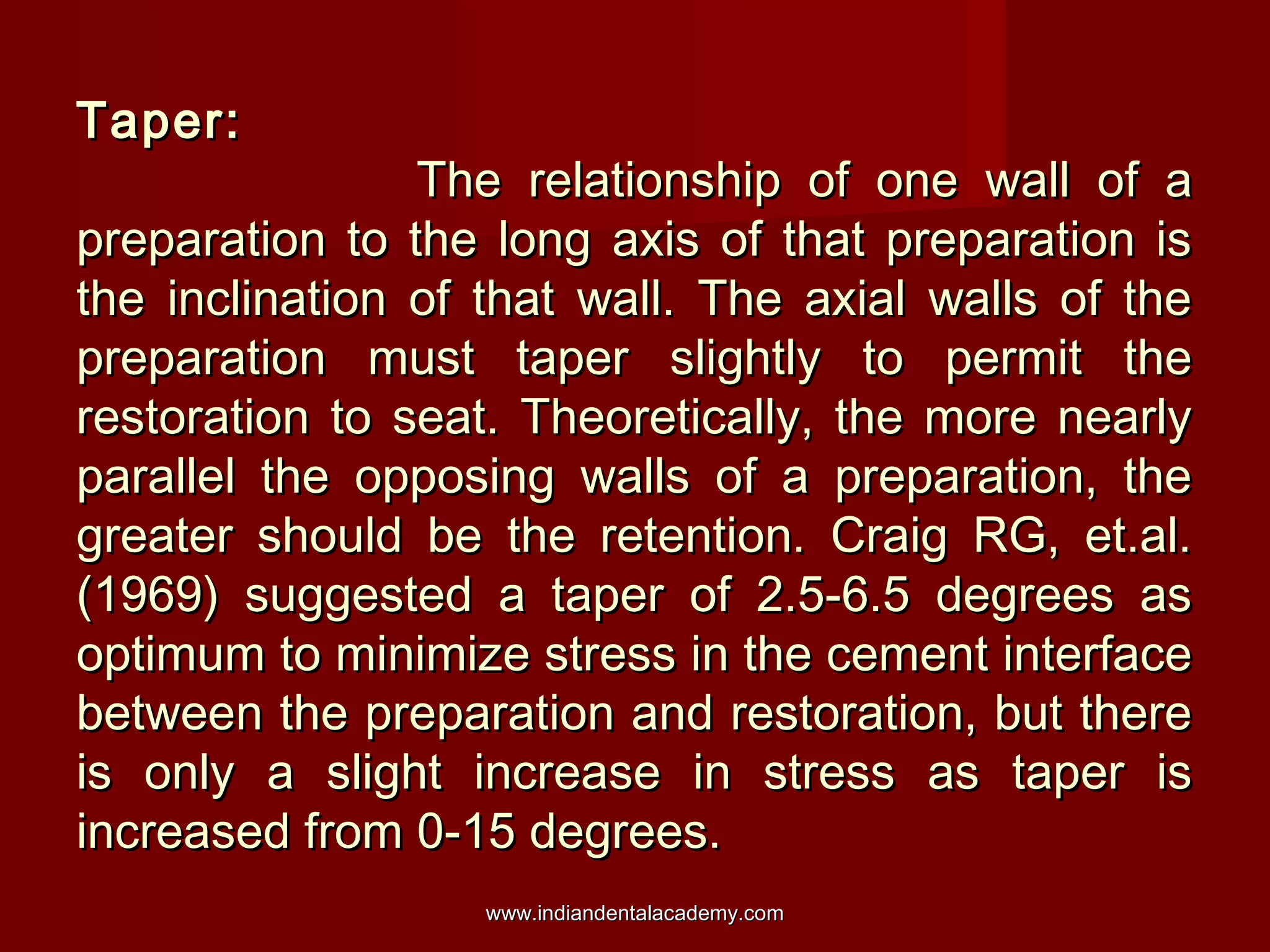 Taper:

The relationship of one wall of a
preparation to the long axis of that preparation is
the inclination of that wall. The axial walls of the
preparation must taper slightly to permit the
restoration to seat. Theoretically, the more nearly
parallel the opposing walls of a preparation, the
greater should be the retention. Craig RG, et.al.
(1969) suggested a taper of 2.5-6.5 degrees as
optimum to minimize stress in the cement interface
between the preparation and restoration, but there
is only a slight increase in stress as taper is
increased from 0-15 degrees.
www.indiandentalacademy.com

 