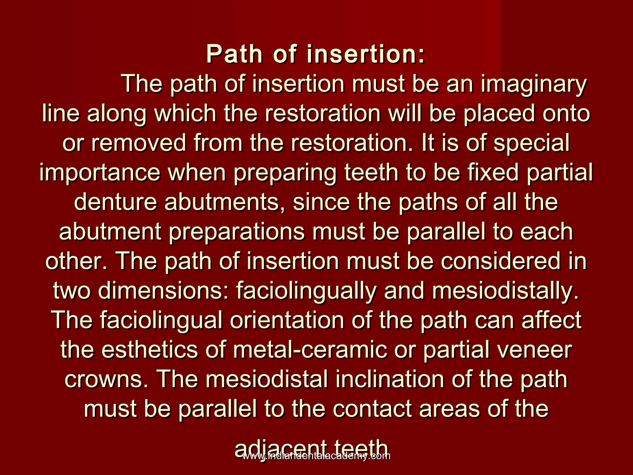 Path of insertion:
The path of insertion must be an imaginary
line along which the restoration will be placed onto
or removed from the restoration. It is of special
importance when preparing teeth to be fixed partial
denture abutments, since the paths of all the
abutment preparations must be parallel to each
other. The path of insertion must be considered in
two dimensions: faciolingually and mesiodistally.
The faciolingual orientation of the path can affect
the esthetics of metal-ceramic or partial veneer
crowns. The mesiodistal inclination of the path
must be parallel to the contact areas of the
adjacent teeth
www.indiandentalacademy.com

 