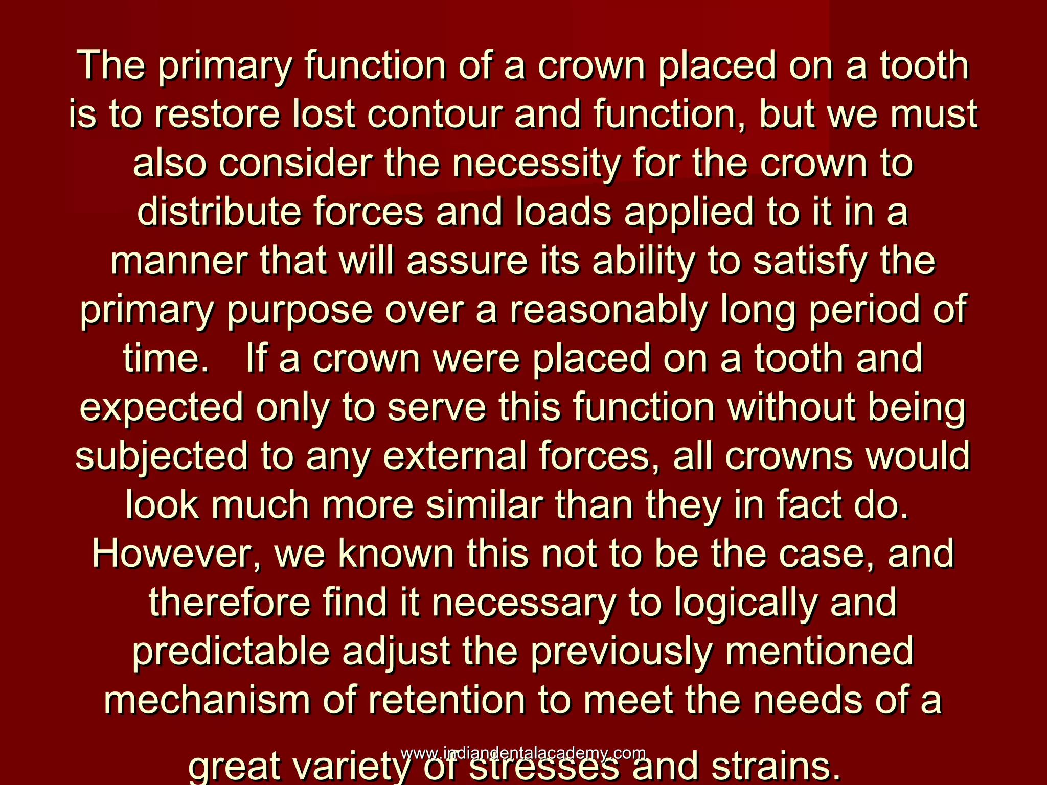 The primary function of a crown placed on a tooth
is to restore lost contour and function, but we must
also consider the necessity for the crown to
distribute forces and loads applied to it in a
manner that will assure its ability to satisfy the
primary purpose over a reasonably long period of
time. If a crown were placed on a tooth and
expected only to serve this function without being
subjected to any external forces, all crowns would
look much more similar than they in fact do.
However, we known this not to be the case, and
therefore find it necessary to logically and
predictable adjust the previously mentioned
mechanism of retention to meet the needs of a
great variety of stresses and strains.
www.indiandentalacademy.com

 