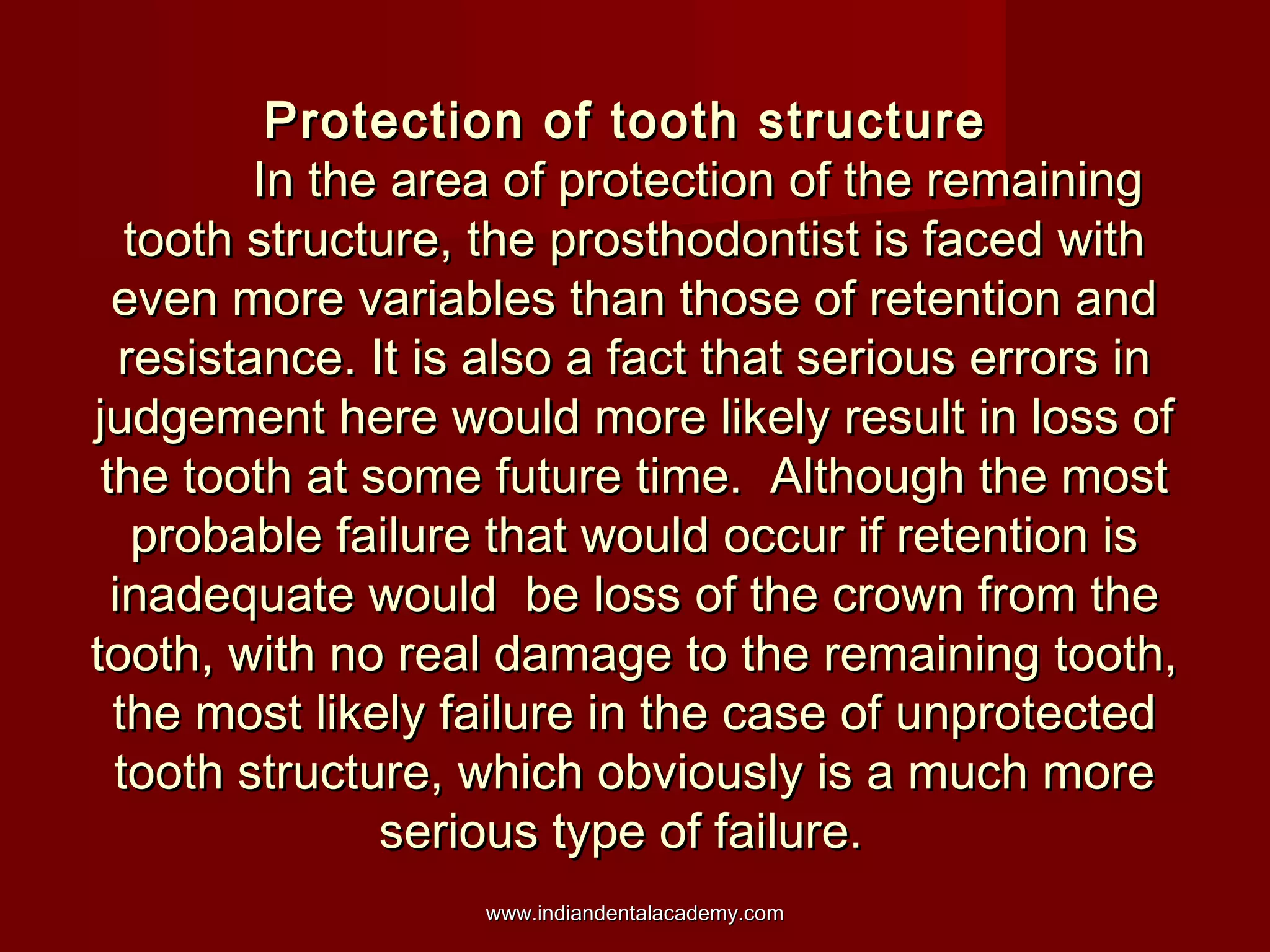Protection of tooth structure
In the area of protection of the remaining
tooth structure, the prosthodontist is faced with
even more variables than those of retention and
resistance. It is also a fact that serious errors in
judgement here would more likely result in loss of
the tooth at some future time. Although the most
probable failure that would occur if retention is
inadequate would be loss of the crown from the
tooth, with no real damage to the remaining tooth,
the most likely failure in the case of unprotected
tooth structure, which obviously is a much more
serious type of failure.
www.indiandentalacademy.com

 