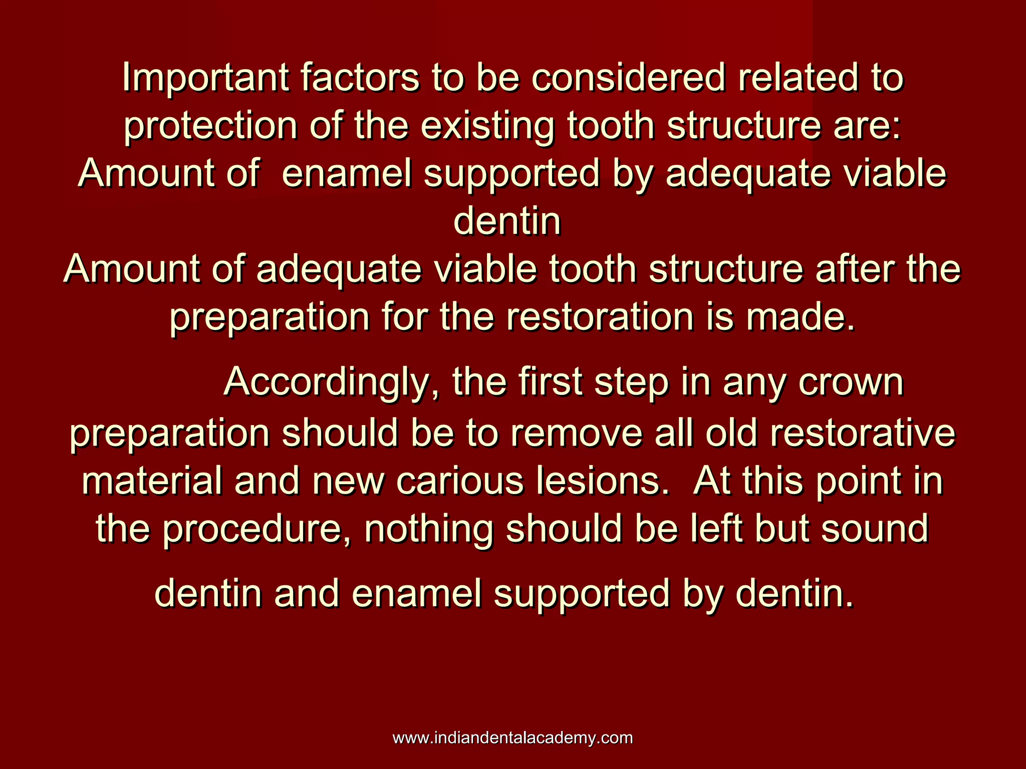 Important factors to be considered related to
protection of the existing tooth structure are:
Amount of enamel supported by adequate viable
dentin
Amount of adequate viable tooth structure after the
preparation for the restoration is made.
Accordingly, the first step in any crown
preparation should be to remove all old restorative
material and new carious lesions. At this point in
the procedure, nothing should be left but sound
dentin and enamel supported by dentin.

www.indiandentalacademy.com

 