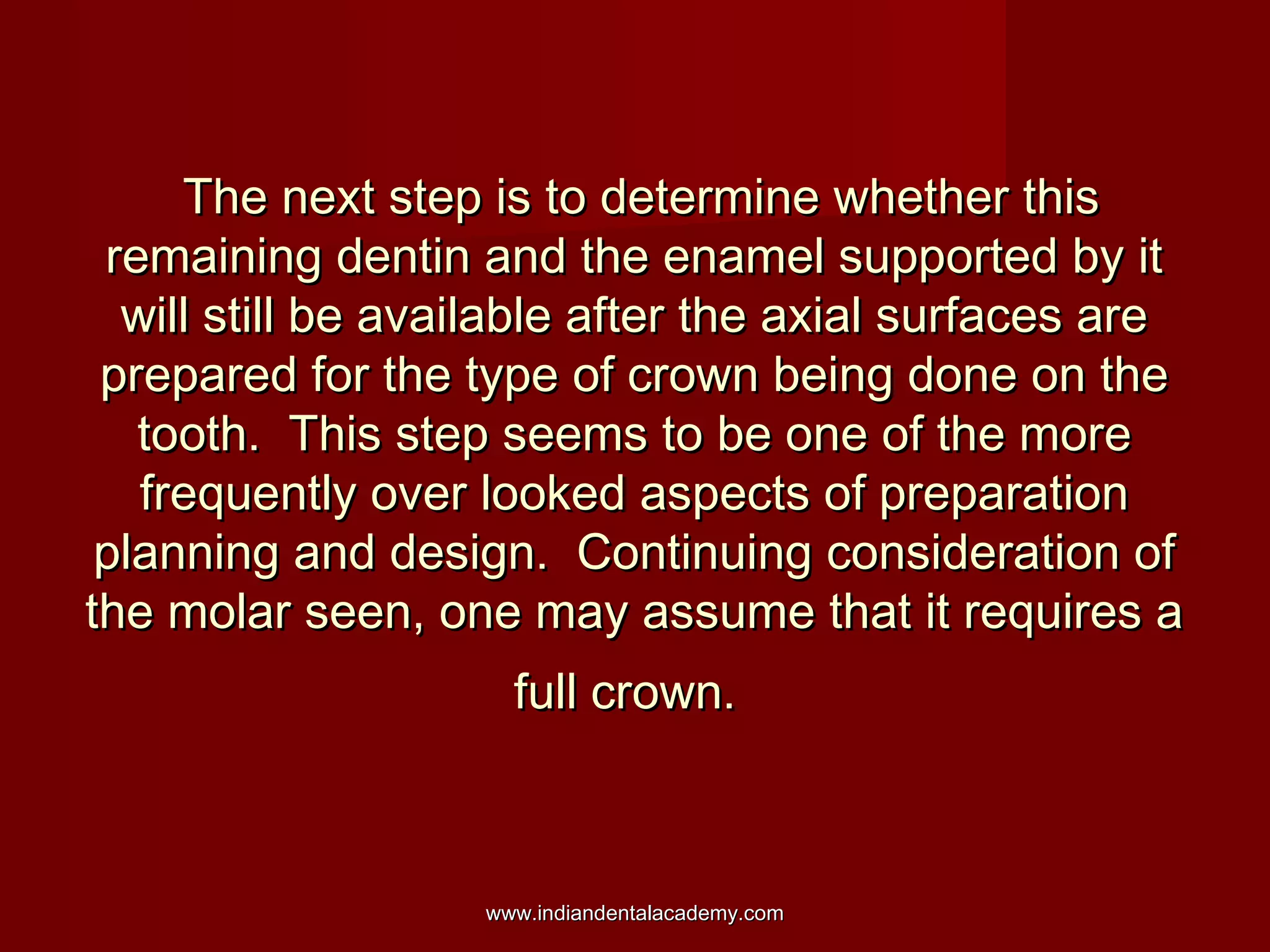 The next step is to determine whether this
remaining dentin and the enamel supported by it
will still be available after the axial surfaces are
prepared for the type of crown being done on the
tooth. This step seems to be one of the more
frequently over looked aspects of preparation
planning and design. Continuing consideration of
the molar seen, one may assume that it requires a
full crown.

www.indiandentalacademy.com

 
