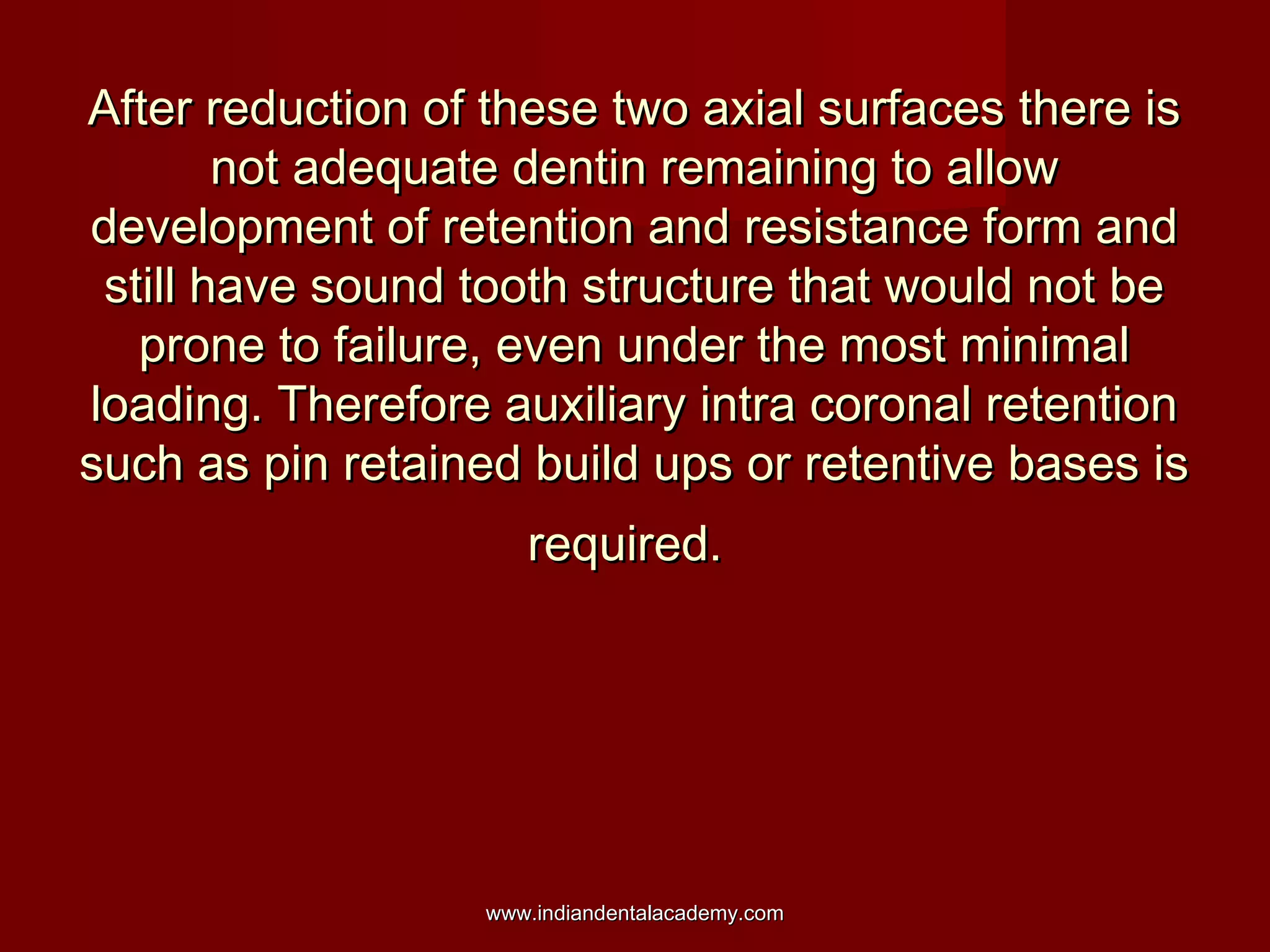 After reduction of these two axial surfaces there is
not adequate dentin remaining to allow
development of retention and resistance form and
still have sound tooth structure that would not be
prone to failure, even under the most minimal
loading. Therefore auxiliary intra coronal retention
such as pin retained build ups or retentive bases is
required.

www.indiandentalacademy.com

 