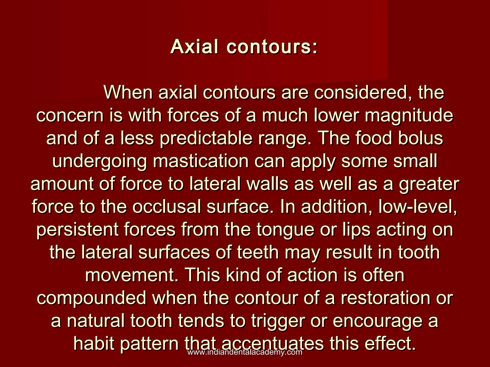 Axial contours:
When axial contours are considered, the
concern is with forces of a much lower magnitude
and of a less predictable range. The food bolus
undergoing mastication can apply some small
amount of force to lateral walls as well as a greater
force to the occlusal surface. In addition, low-level,
persistent forces from the tongue or lips acting on
the lateral surfaces of teeth may result in tooth
movement. This kind of action is often
compounded when the contour of a restoration or
a natural tooth tends to trigger or encourage a
habit pattern that accentuates this effect.
www.indiandentalacademy.com

 