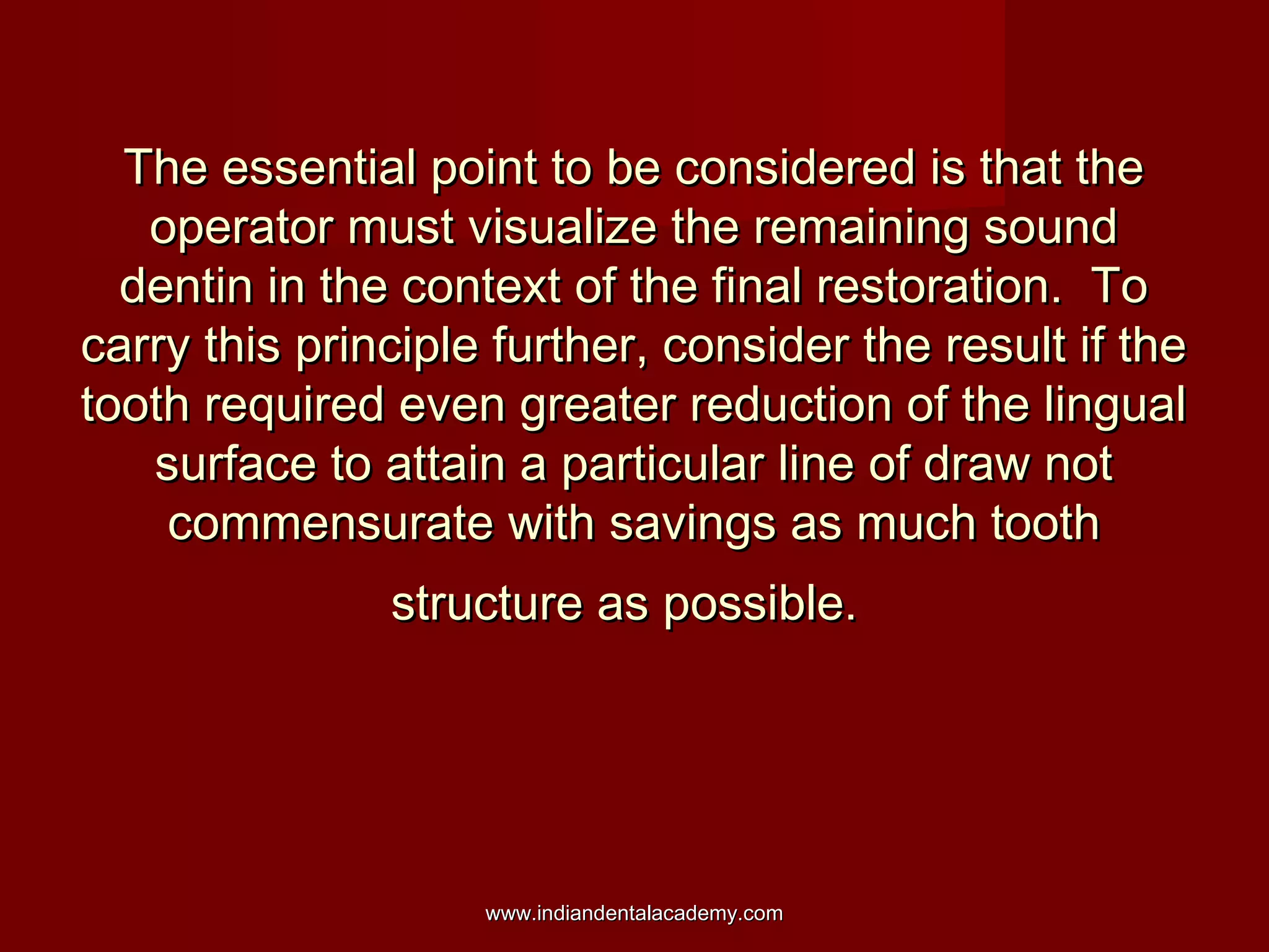 The essential point to be considered is that the
operator must visualize the remaining sound
dentin in the context of the final restoration. To
carry this principle further, consider the result if the
tooth required even greater reduction of the lingual
surface to attain a particular line of draw not
commensurate with savings as much tooth
structure as possible.

www.indiandentalacademy.com

 
