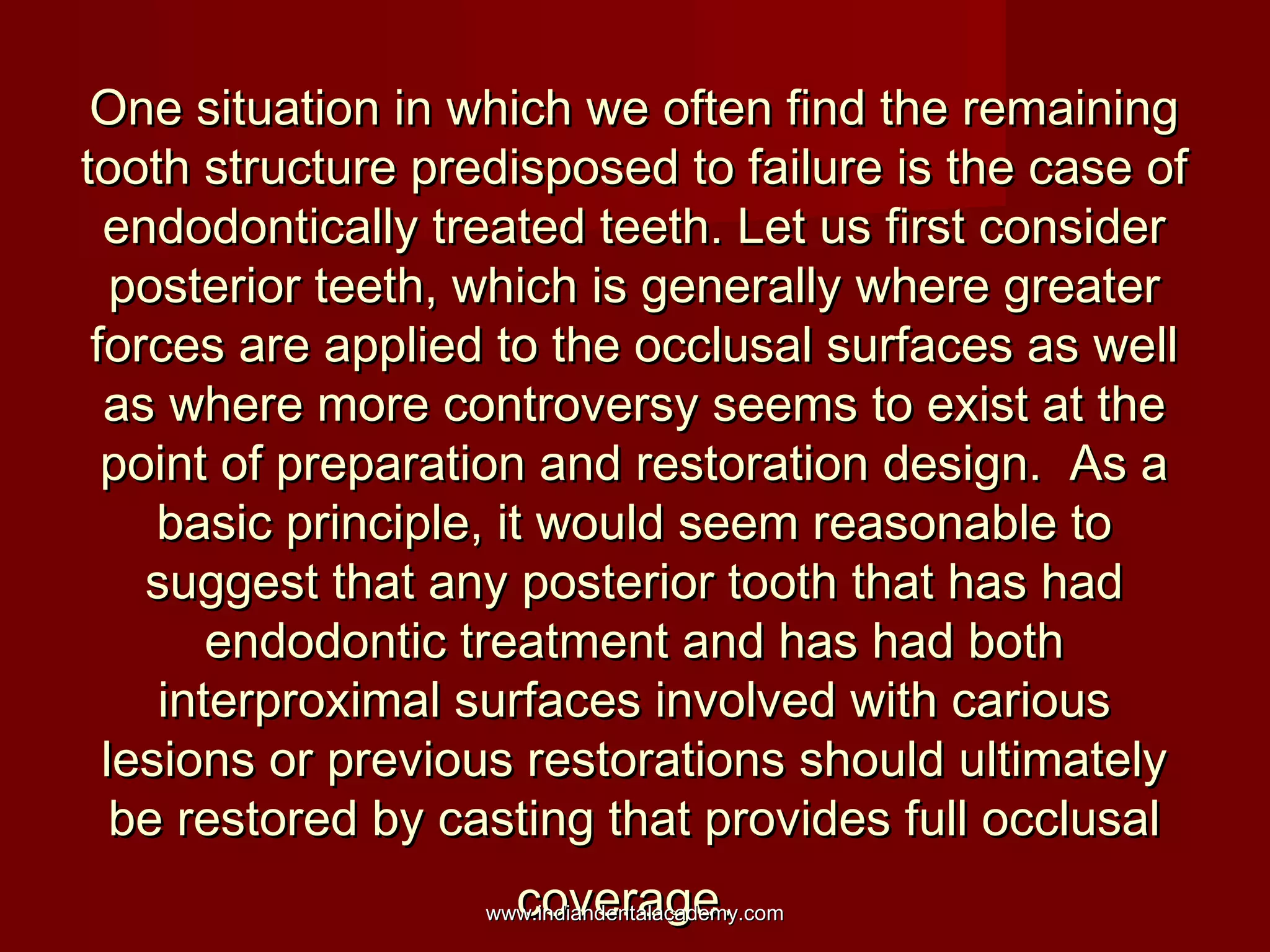 One situation in which we often find the remaining
tooth structure predisposed to failure is the case of
endodontically treated teeth. Let us first consider
posterior teeth, which is generally where greater
forces are applied to the occlusal surfaces as well
as where more controversy seems to exist at the
point of preparation and restoration design. As a
basic principle, it would seem reasonable to
suggest that any posterior tooth that has had
endodontic treatment and has had both
interproximal surfaces involved with carious
lesions or previous restorations should ultimately
be restored by casting that provides full occlusal
coverage.

www.indiandentalacademy.com

 