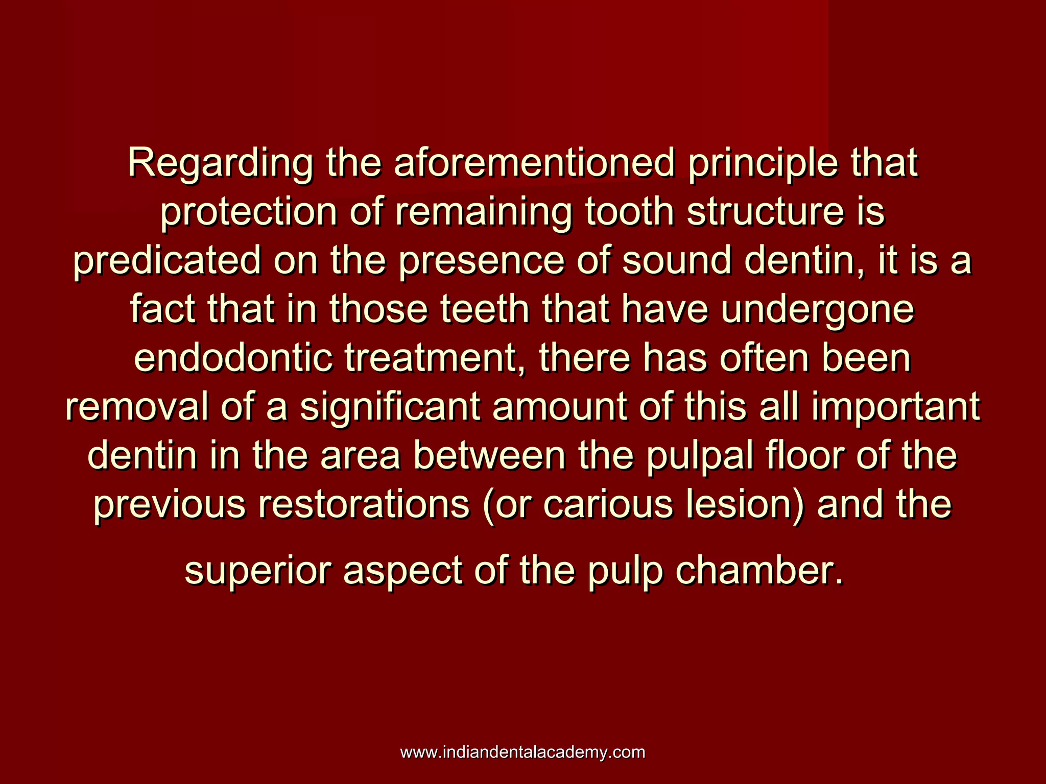 Regarding the aforementioned principle that
protection of remaining tooth structure is
predicated on the presence of sound dentin, it is a
fact that in those teeth that have undergone
endodontic treatment, there has often been
removal of a significant amount of this all important
dentin in the area between the pulpal floor of the
previous restorations (or carious lesion) and the
superior aspect of the pulp chamber.

www.indiandentalacademy.com

 