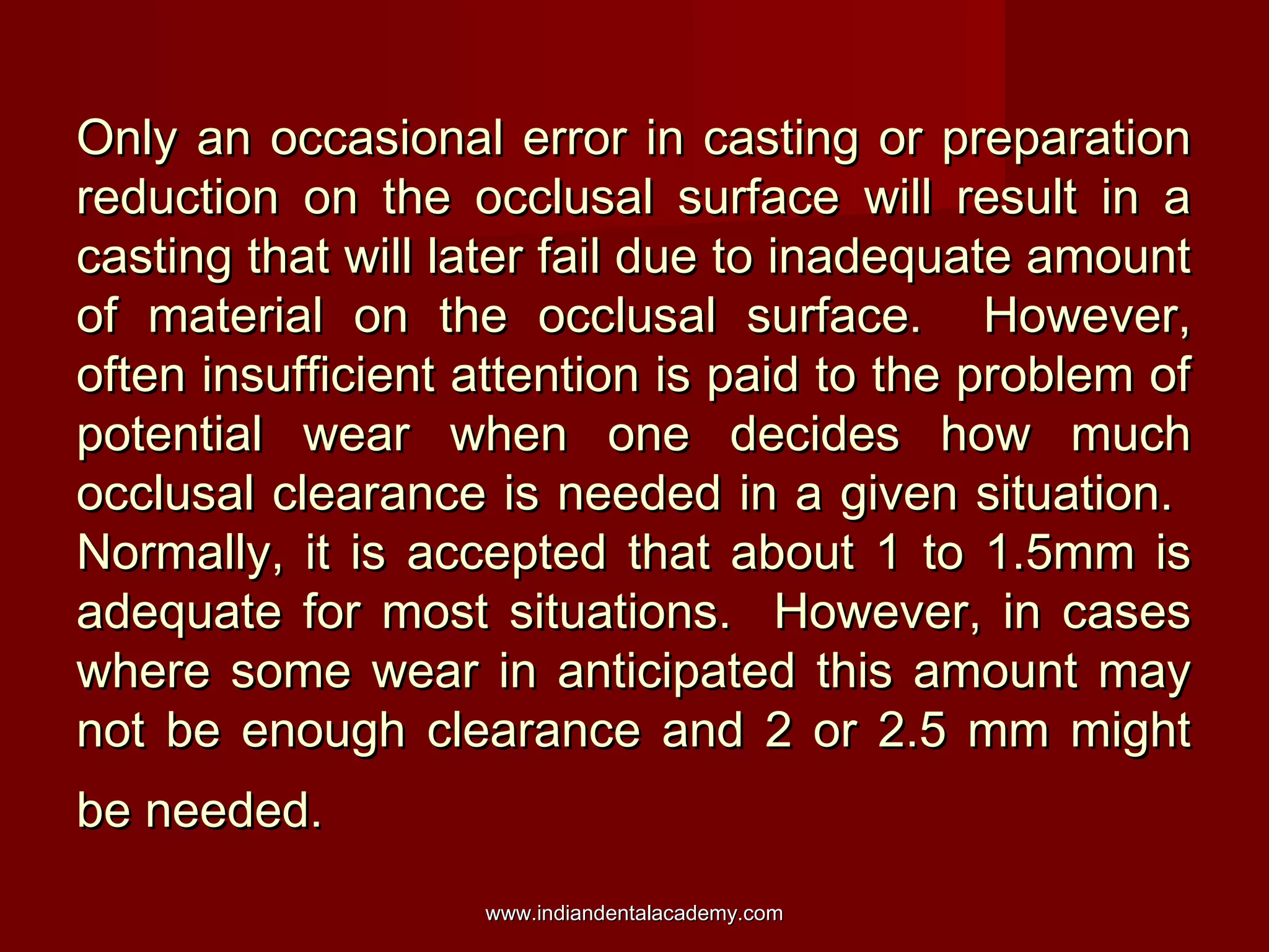 Only an occasional error in casting or preparation
reduction on the occlusal surface will result in a
casting that will later fail due to inadequate amount
of material on the occlusal surface. However,
often insufficient attention is paid to the problem of
potential wear when one decides how much
occlusal clearance is needed in a given situation.
Normally, it is accepted that about 1 to 1.5mm is
adequate for most situations. However, in cases
where some wear in anticipated this amount may
not be enough clearance and 2 or 2.5 mm might
be needed.
www.indiandentalacademy.com

 