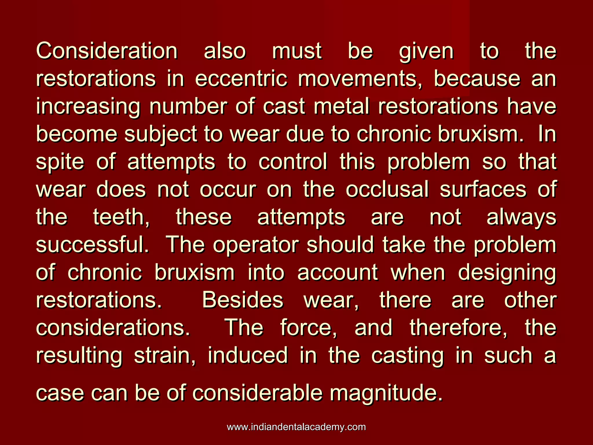 Consideration also must be given to the
restorations in eccentric movements, because an
increasing number of cast metal restorations have
become subject to wear due to chronic bruxism. In
spite of attempts to control this problem so that
wear does not occur on the occlusal surfaces of
the teeth, these attempts are not always
successful. The operator should take the problem
of chronic bruxism into account when designing
restorations.
Besides wear, there are other
considerations. The force, and therefore, the
resulting strain, induced in the casting in such a
case can be of considerable magnitude.
www.indiandentalacademy.com

 