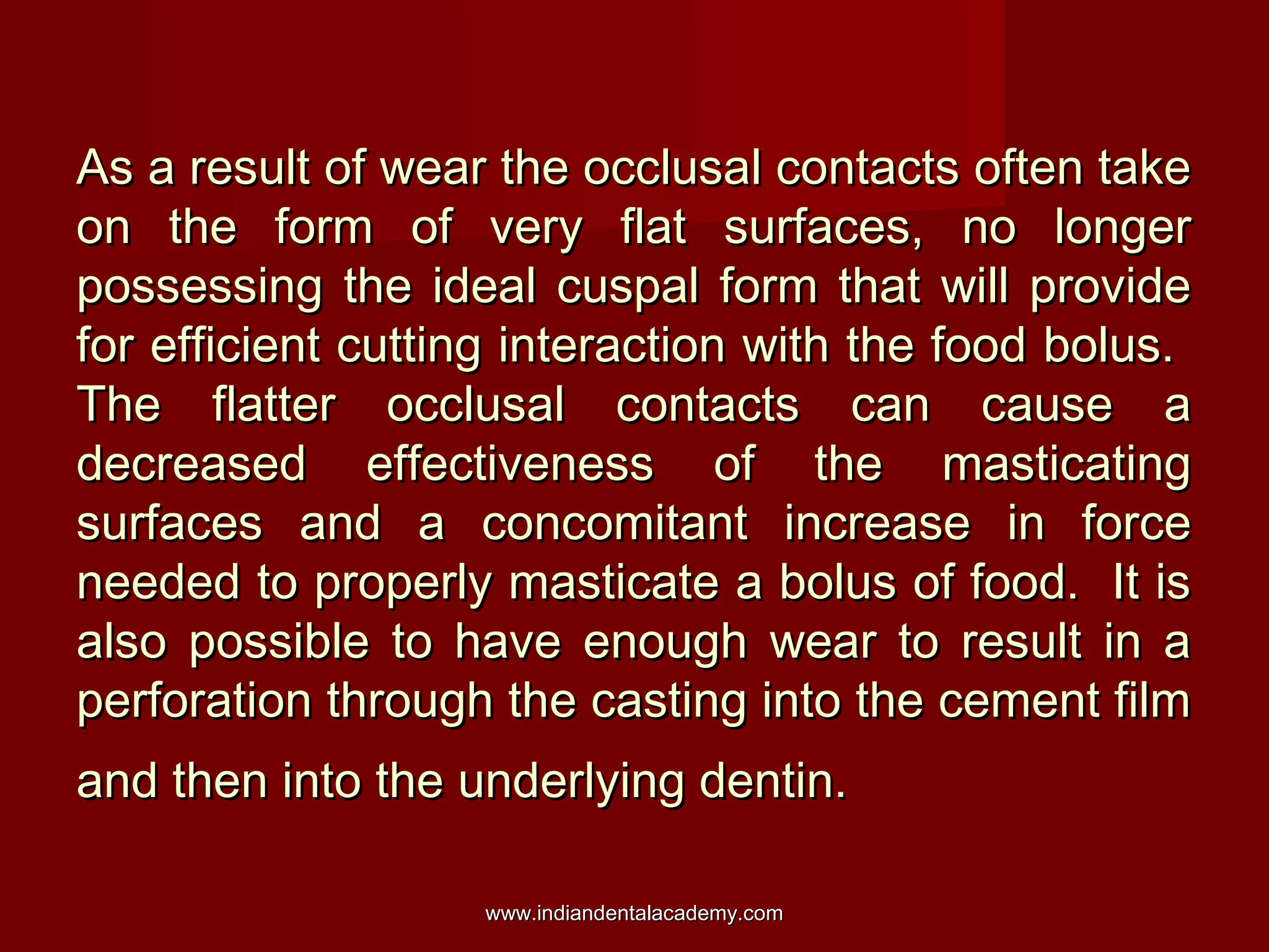 As a result of wear the occlusal contacts often take
on the form of very flat surfaces, no longer
possessing the ideal cuspal form that will provide
for efficient cutting interaction with the food bolus.
The flatter occlusal contacts can cause a
decreased effectiveness of the masticating
surfaces and a concomitant increase in force
needed to properly masticate a bolus of food. It is
also possible to have enough wear to result in a
perforation through the casting into the cement film
and then into the underlying dentin.
www.indiandentalacademy.com

 